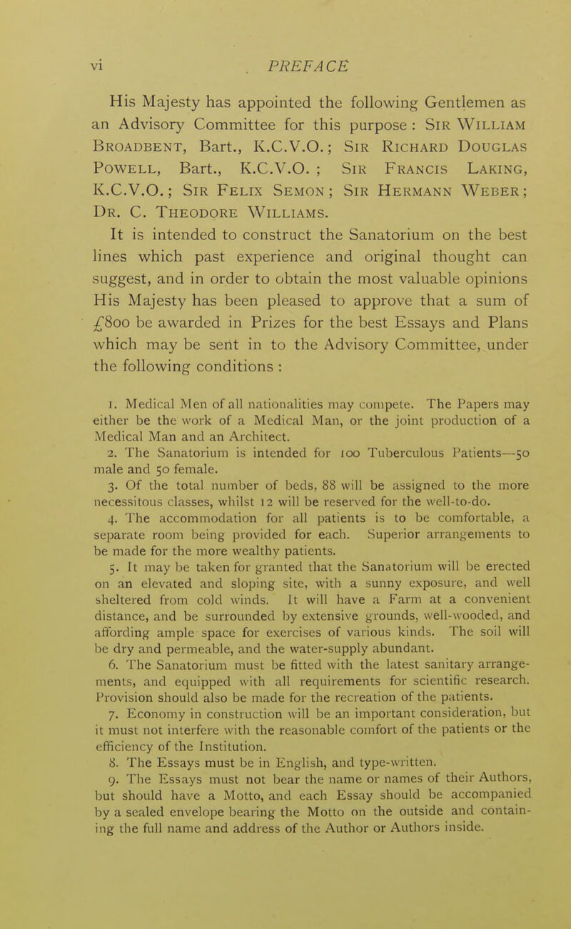 His Majesty has appointed the following Gentlemen as an Advisory Committee for this purpose : Sir William Broadbent, Bart., K.C.V.O.; Sir Richard Douglas Powell, Bart., K.C.V.O. ; Sir Francis Laking, K.C.V.O.; Sir Felix Semon ; Sir Hermann Weber; Dr. C. Theodore Williams. It is intended to construct the Sanatorium on the best lines which past experience and original thought can suggest, and in order to obtain the most valuable opinions His Majesty has been pleased to approve that a sum of ^800 be awarded in Prizes for the best Essays and Plans which may be sent in to the Advisory Committee, under the following conditions : 1. Medical Men of all nationalities may compete. The Papers may either be the work of a Medical Man, or the joint production of a Medical Man and an Architect. 2. The Sanatorium is intended for 100 Tuberculous Patients—50 male and 50 female. 3. Of the total number of beds, 88 will be assigned to the more necessitous classes, whilst 12 will be reserved for the well-to-do. 4. The accommodation for all patients is to be comfortable, a separate room being provided for each. Superior arrangements to be made for the more wealthy patients. 5. It may be taken for granted that the Sanatorium will be erected on an elevated and sloping site, with a sunny exposure, and well sheltered from cold winds. It will have a Farm at a convenient distance, and be surrounded by extensive grounds, well-wooded, and affording ample space for exercises of various kinds. The soil will be dry and permeable, and the water-supply abundant. 6. The Sanatorium must be fitted with the latest sanitary arrange- ments, and equipped with all requirements for scientific research. Provision should also be made for the recreation of the patients. 7. Economy in construction will be an important consideration, but it must not interfere with the reasonable comfort of the patients or the efficiency of the Institution. 8. The Essays must be in English, and type-written. 9. The Essays must not bear the name or names of their Authors, but should have a Motto, and each Essay should be accompanied by a sealed envelope bearing the Motto on the outside and contain- ing the full name and address of the Author or Authors inside.