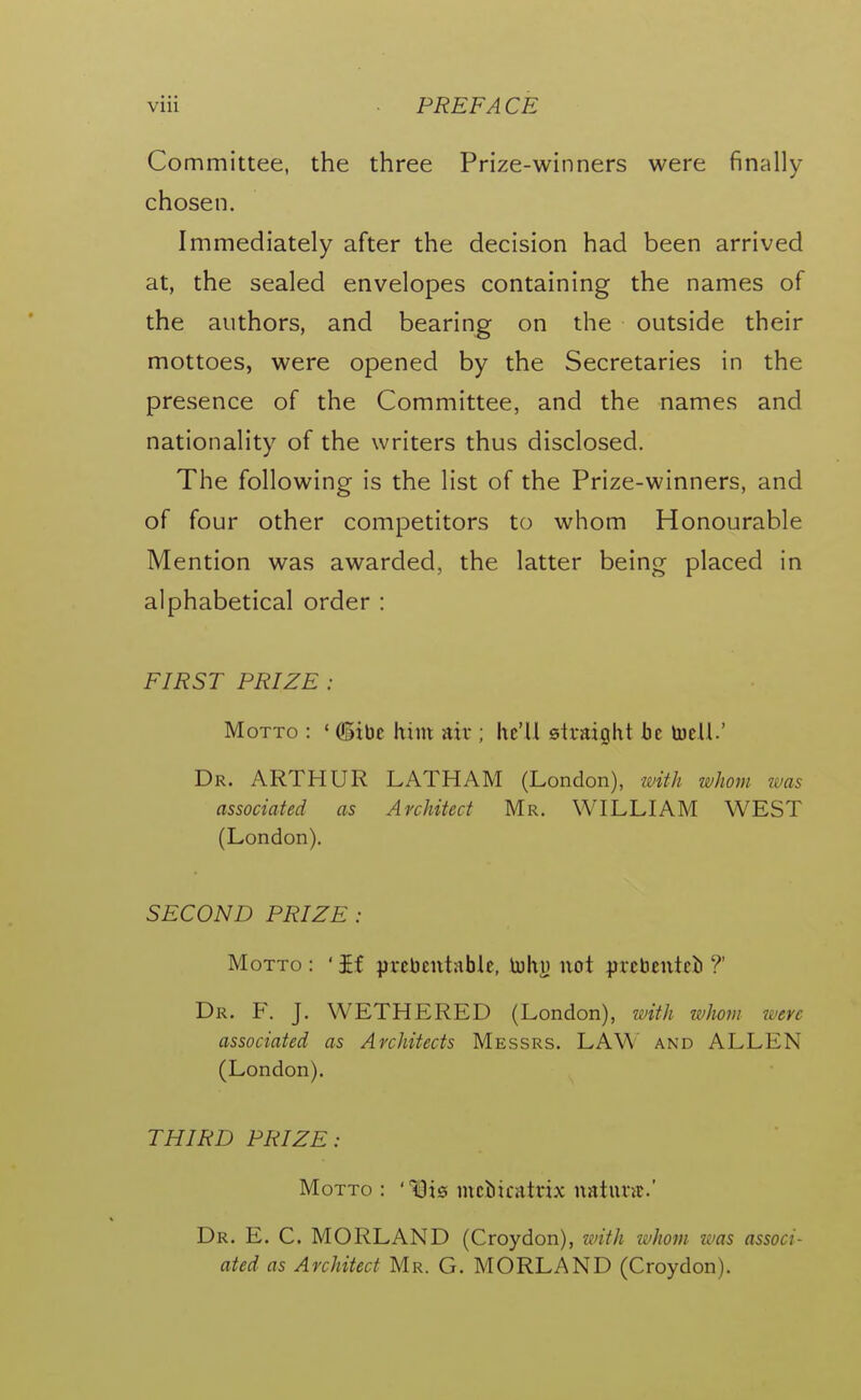 Committee, the three Prize-winners were finally chosen. Immediately after the decision had been arrived at, the sealed envelopes containing the names of the authors, and bearing on the outside their mottoes, were opened by the Secretaries in the presence of the Committee, and the names and nationality of the writers thus disclosed. The following is the list of the Prize-winners, and of four other competitors to whom Honourable Mention was awarded, the latter being placed in alphabetical order : FIRST PRIZE : Motto : ' (gibe him air ; hc'U straight he toclL' Dr. ARTHUR LATHAM (London), -with tvhom was associated as Architect Mr. WILLIAM WEST (London). SECOND PRIZE : Motto : ' £f prebentable, tuhy not prcbentcb ?' Dr. F. J. WETHERED (London), with whom were associated as Architects Messrs. LAW and ALLEN (London). THIRD PRIZE: Motto : 49i0 mciicatrix natunc' Dr. E. C. MORLAND (Croydon), with whom ivas associ- ated as Architect Mr. G. MORLAND (Croydon).