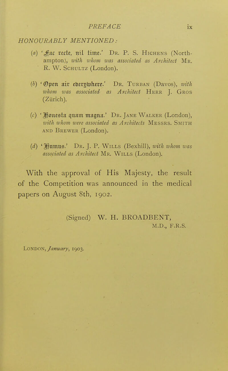 HONOURABLY MENTIONED: (a) 'Jfrtc rcrte, nil time.' Dr. P. S. Hichens (North- ampton), with ifhom was associated as Architect Mr. R. W. ScHULTz (London). (b) 'dD^cn air ebcrgiukerc' Dr. Turban (Davos), with whom was associated as Architect Herr J. Gros (Zurich). {c) ' ^ont&in quant magna.' Dr. Jane Walker (London), with whom were associated as Architects Messrs. Smith and Brewer (London). {d) ' ^nmit0.' Dr. J. P. Wills (Bexhill), with whom was associated as Architect Mr. Wills (London). With the approval of His Majesty, the result of the Competition was announced in the medical papers on August 8th, 1902. (Signed) W. H. BROADBENT, M.D., F.R.S. London,/awwary, 1903.