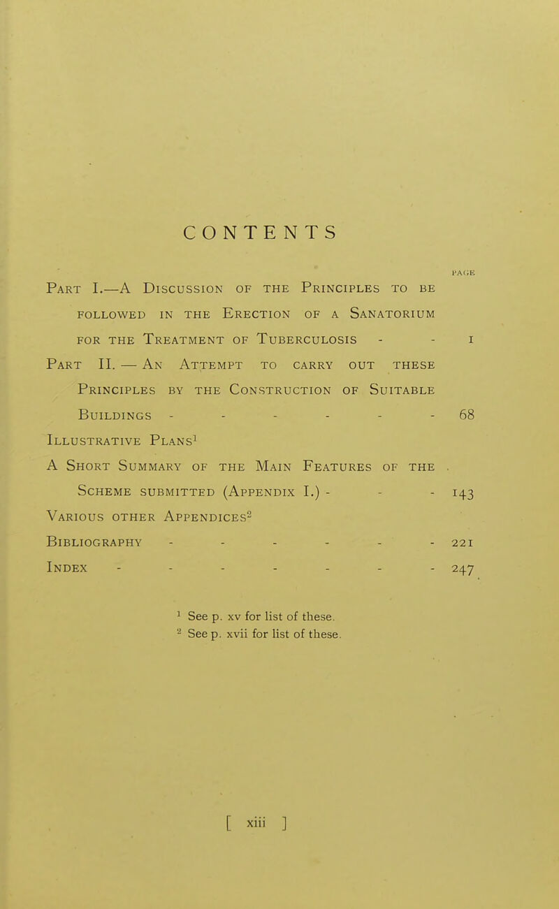 CONTENTS Part I.—A Discussion of the Principles to be FOLLOWED IN THE ERECTION OF A SANATORIUM FOR THE Treatment of Tuberculosis - - i Part II. — An Attempt to carry out these Principles by the Construction of Suitable Buildings - - - - - - 68 Illustrative Plans^ A Short Summary of the Main Features of the . Scheme submitted (Appendix I.) - - - 143 Various other Appendices^ Bibliography 221 Index ------- 247 ^ See p. XV for list of these. See p. xvii for list of these.