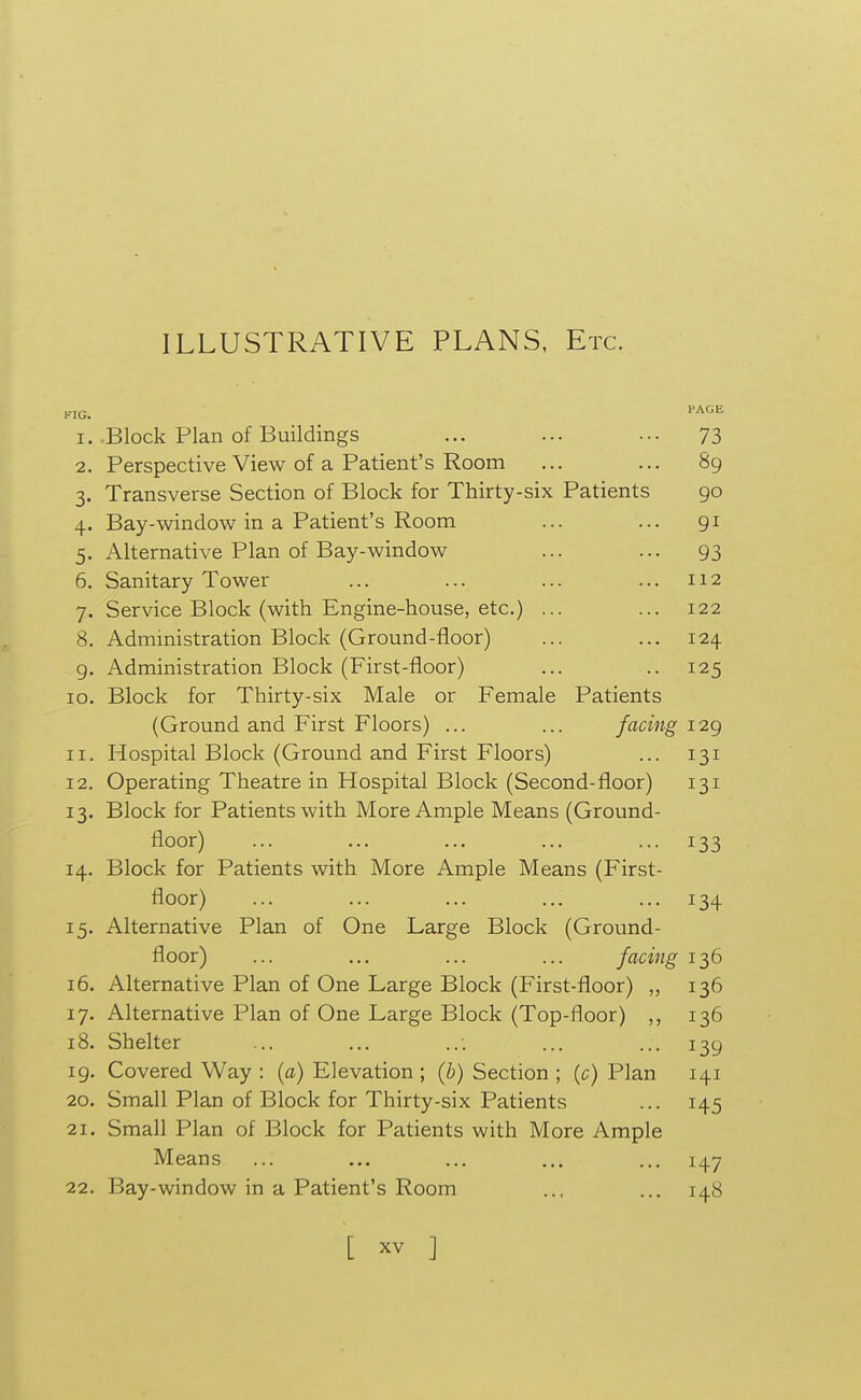 ILLUSTRATIVE PLANS. Etc. 1. Block Plan of Buildings ... ... ... 73 2. Perspective View of a Patient's Room ... ... 89 3. Transverse Section of Block for Thirty-six Patients 90 4. Bay-window in a Patient's Room ... ... 91 5. Alternative Plan of Bay-window ... ... 93 6. Sanitary Tower ... ... ... ... 112 7. Service Block (with Engine-house, etc.) ... ... 122 8. Administration Block (Ground-floor) ... ... 124 g. Administration Block (First-floor) ... .. 125 10. Block for Thirty-six Male or Female Patients (Ground and First Floors) ... ... facing 129 11. Hospital Block (Ground and First Floors) ... 131 12. Operating Theatre in Hospital Block (Second-floor) 131 13. Block for Patients with More Ample Means (Ground- floor) ... ... ... ... ... 133 14. Block for Patients with More Ample Means (First- floor) ... ... ... ... ... 134 15. Alternative Plan of One Large Block (Ground- floor) ... ... ... ... facing 136 16. Alternative Plan of One Large Block (First-floor) ,, 136 17. Alternative Plan of One Large Block (Top-floor) 136 18. Shelter ... ... ... ... ... 139 19. Covered Way : (a) Elevation ; (b) Section ; (c) Plan 141 20. Small Plan of Block for Thirty-six Patients ... 145 21. Small Plan of Block for Patients with More Ample Means ... ... ... ... ... 147 22. Bay-window in a Patient's Room ... ... 148