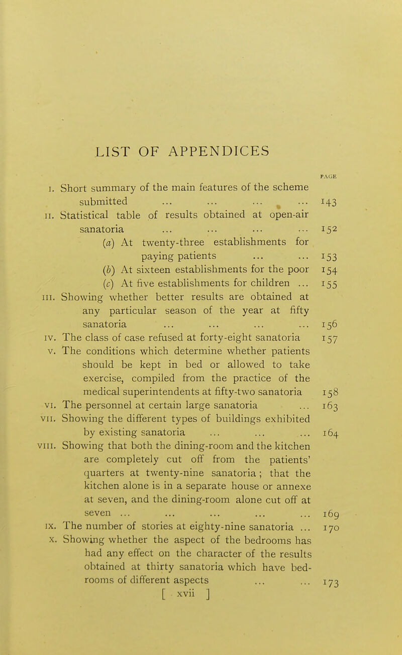 LIST OF APPENDICES I. Short summary of the main features of the scheme submitted ... ... ... ... 143 II. Statistical table of results obtained at open-air sanatoria ... ... ... ... 152 (a) At twenty-three establishments for paying patients ... ... 153 (b) At sixteen establishments for the poor 154 (c) At five establishments for children ... 155 III. Showing whether better results are obtained at any particular season of the year at fifty sanatoria ... ... ... ... 156 IV. The class of case refused at forty-eight sanatoria 157 V. The conditions which determine whether patients should be kept in bed or allowed to take exercise, compiled from the practice of the medical superintendents at fifty-two sanatoria 158 VI. The personnel at certain large sanatoria ... 163 VII. Showing the different types of buildings exhibited by existing sanatoria ... ... ... 164 VIII. Showing that both the dining-room and the kitchen are completely cut off from the patients' quarters at twenty-nine sanatoria; that the kitchen alone is in a separate house or annexe at seven, and the dining-room alone cut off at seven ... ... ... ... ... 169 IX. The number of stories at eighty-nine sanatoria ... 170 x. Showing whether the aspect of the bedrooms has had any effect on the character of the results obtained at thirty sanatoria which have bed- rooms of different aspects ... ... 173