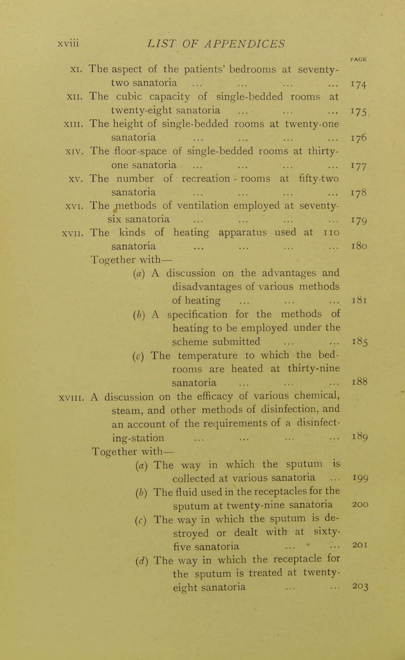 XI. The aspect of the patients' bedrooms at seventy- PAGE two sanatoria XII. The cubic capacity of single-bedded rooms at twenty-eight sanatoria XIII. The height of single-bedded rooms at twenty-one sanatoria 176 XIV. The floor-space of single-bedded rooms at thirty- one sanatoria XV. The number of recreation - rooms at fifty-two sanatoria 178 XVI. The .methods of ventilation employed at seventy- six sanatoria 179 XVII. The kinds of heating apparatus used at no sanatoria 180 Together with— (fl) A discussion on the advantages and disadvantages of various methods of heating 181 (h) A specification for the methods of heatine: to be employed under the scheme submitted 185 {c) The temperature to which the bed- rooms are heated at thirty-nine sanatoria 188 xviii. A discussion on the efficacy of various chemical, steam, and other methods of disinfection, and an account of the requirements of a disinfect- ing-station ... .•• ■•• ... 189 Together with— {a) The way in which the sputum is collected at various sanatoria ... 199 (ft) The fluid used in the receptacles for the sputum at twenty-nine sanatoria 200 {c) The way in which the sputum is de- stroyed or dealt with at sixty- five sanatoria •■• ••• 201 (d) The way in which the receptacle for the sputum is treated at twenty- eight sanatoria ... ••• 203