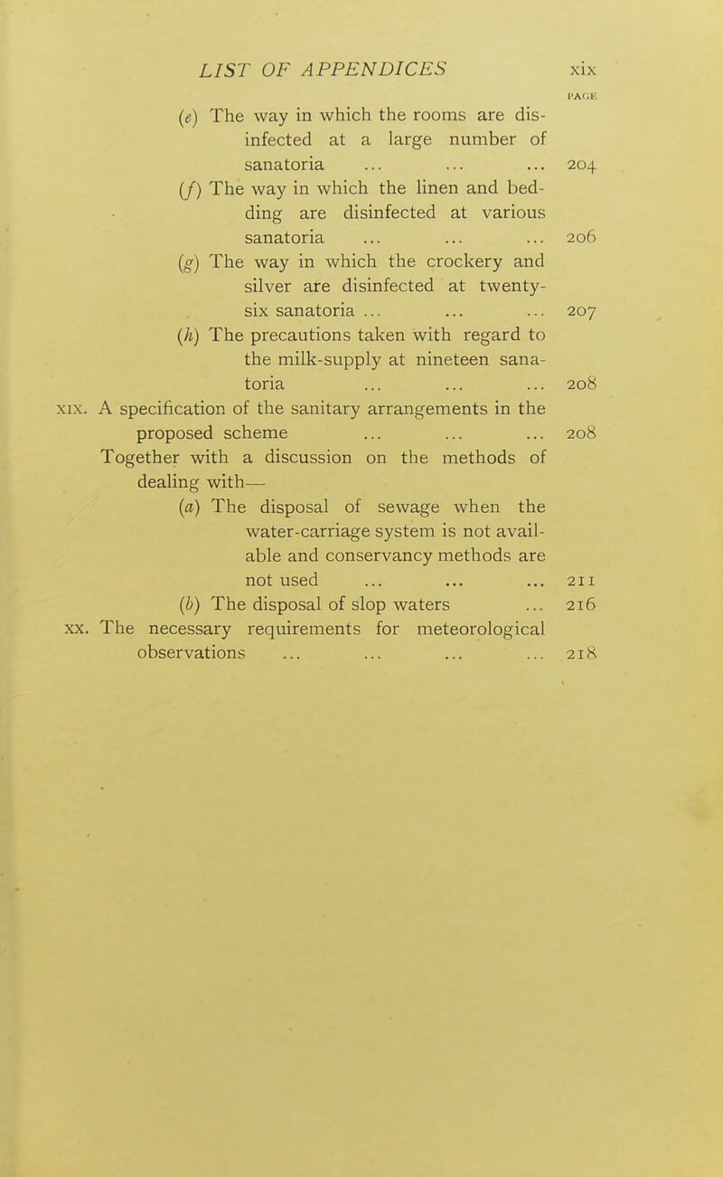 {e) The way in which the rooms are dis- infected at a large number of sanatoria ... ... ... 204 (/) The way in which the Hnen and bed- ding are disinfected at various sanatoria ... ... ... 206 [g) The way in which the crockery and silver are disinfected at twenty- six sanatoria ... ... ... 207 (h) The precautions taken with regard to the milk-supply at nineteen sana- toria ... ... ... 208 XIX. A specification of the sanitary arrangements in the proposed scheme ... ... ... 208 Together with a discussion on the methods of dealing with— [a) The disposal of sewage when the water-carriage system is not avail- able and conservancy methods are not used ... ... ... 211 {h) The disposal of slop waters ... 216 XX. The necessary requirements for meteorological observations ... ... ... ... 218