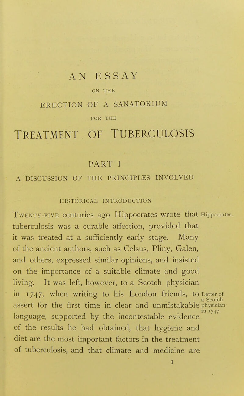 AN ESSAY ON THE ERECTION OF A SANATORIUM FOR THE TREATMENT OF TUBERCULOSIS PART I A DISCUSSION OF THE PRINCIPLES INVOLVED HISTORICAL INTRODUCTION Twenty-five centuries ago Hippocrates wrote that Hippocrates. tuberculosis was a curable affection, provided that it was treated at a sufficiently early stage. Many of the ancient authors, such as Celsus, Pliny, Galen, and others, expressed similar opinions, and insisted on the importance of a suitable climate and good living. It was left, however, to a Scotch physician in 1747, when writing to his London friends, to Letter of a Scotch assert for the first time in clear and unmistakable physician in 1747. language, supported by the incontestable evidence of the results he had obtained, that hygiene and diet are the most important factors in the treatment of tuberculosis, and that climate and medicine are