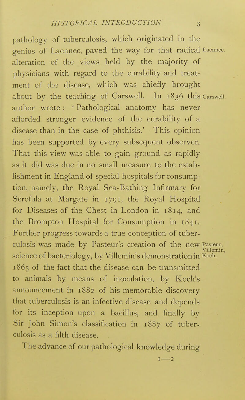 pathology of tuberculosis, which originated in the genius of Laennec, paved the way for that radical Laennec. alteration of the views held by the majority of physicians with regard to the curability and treat- ment of the disease, which was chiefly brought about by the teaching of Carswell. In 1836 this Carswell. author wrote : ' Pathological anatomy has never afforded stronger evidence of the curability of a disease than in the case of phthisis.' This opinion has been supported by every subsequent observer. That this view was able to gain ground as rapidly as it did was due in no small measure to the estab- lishment in England of special hospitals for consump- tion, namely, the Royal Sea-Bathing Infirmary for Scrofula at Margate in 1791, the Royal Hospital for Diseases of the Chest in London in 1814, and the Brompton Hospital for Consumption in 1841. Further progress towards a true conception of tuber- culosis was made by Pasteur's creation of the new Pasteur, Villemin, science of bacteriology, by Villemin's demonstration in Koch. 1865 of the fact that the disease can be transmitted to animals by means of inoculation, by Koch's announcement in 1882 of his memorable discovery that tuberculosis is an infective disease and depends for its inception upon a bacillus, and finally by Sir John Simon's classification in 1887 of tuber- culosis as a filth disease. The advance of our pathological knowledge during I—2