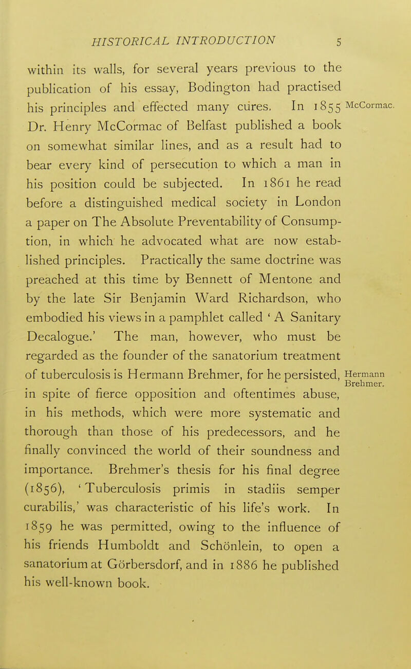 within its walls, for several years previous to the publication of his essay, Bodington had practised his principles and effected many cures. In 1855 McCormac. Dr. Henry McCormac of Belfast published a book on somewhat similar lines, and as a result had to bear every kind of persecution to which a man in his position could be subjected. In 1861 he read before a distinguished medical society in London a paper on The Absolute Preventability of Consump- tion, in which he advocated what are now estab- lished principles. Practically the same doctrine was preached at this time by Bennett of Mentone and by the late Sir Benjamin Ward Richardson, who embodied his views in a pamphlet called * A Sanitary Decalogue.' The man, however, who must be regarded as the founder of the sanatorium treatment of tuberculosis is Hermann Brehmer, for he persisted, Hermann Brehmer. in spite of fierce opposition and oftentimes abuse, in his methods, which were more systematic and thorough than those of his predecessors, and he finally convinced the world of their soundness and importance. Brehmer's thesis for his final degree (1856), 'Tuberculosis primis in stadiis semper curabilis,' was characteristic of his life's work. In 1859 he was permitted, owing to the influence of his friends Humboldt and Schonlein, to open a sanatorium at Gorbersdorf, and in 1886 he published his well-known book.