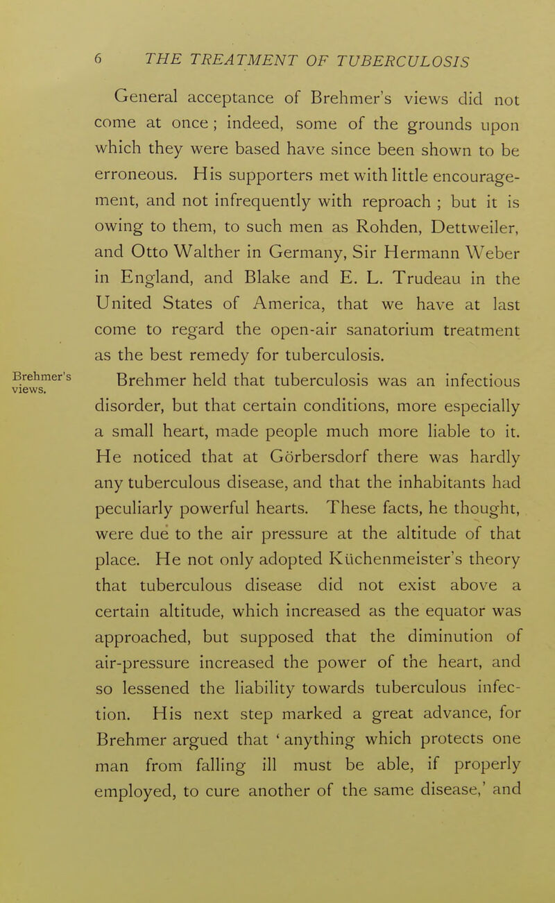 General acceptance of Brehmer's views did not come at once ; indeed, some of the grounds upon which they were based have since been shown to be erroneous. His supporters met with Httle encourage- ment, and not infrequently with reproach ; but it is owing to them, to such men as Rohden, Dettweiler, and Otto Walther in Germany, Sir Hermann Weber in England, and Blake and E. L. Trudeau in the United States of America, that we have at last come to regard the open-air sanatorium treatment as the best remedy for tuberculosis. Brehmer held that tuberculosis was an infectious disorder, but that certain conditions, more especially a small heart, made people much more liable to it. He noticed that at Gorbersdorf there was hardly any tuberculous disease, and that the inhabitants had peculiarly powerful hearts. These facts, he thought, were due to the air pressure at the altitude of that place. He not only adopted Kuchenmeister's theory that tuberculous disease did not exist above a certain altitude, which increased as the equator was approached, but supposed that the diminution of air-pressure increased the power of the heart, and so lessened the liability towards tuberculous infec- tion. His next step marked a great advance, for Brehmer argued that ' anything which protects one man from falling ill must be able, if properly employed, to cure another of the same disease,' and