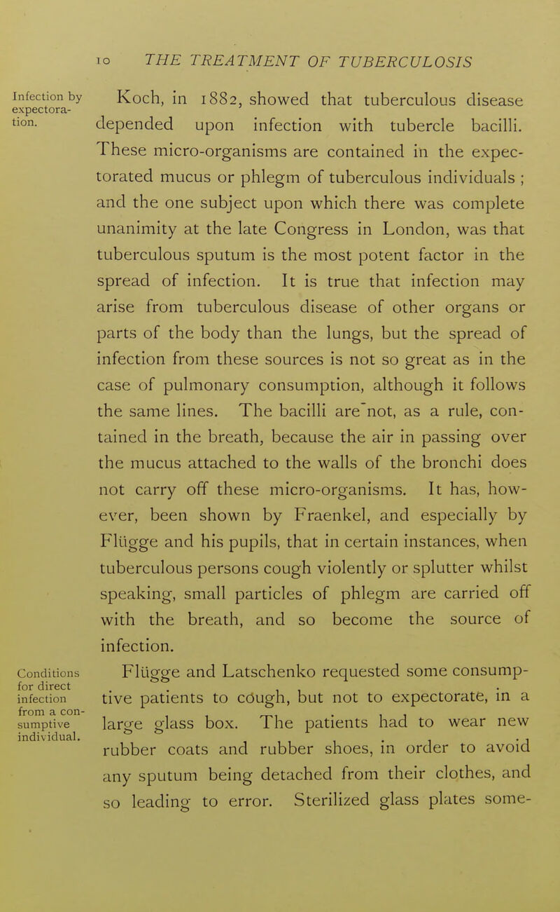 Infection by expectora- tion. Conditions for direct infection from a con- sumptive individual. Koch, in 1882, showed that tuberculous disease depended upon infection with tubercle bacilli. These micro-organisms are contained in the expec- torated mucus or phlegm of tuberculous individuals ; and the one subject upon which there was complete unanimity at the late Congress in London, was that tuberculous sputum is the most potent factor in the spread of infection. It is true that infection may arise from tuberculous disease of other organs or parts of the body than the lungs, but the spread of infection from these sources is not so great as in the case of pulmonary consumption, although it follows the same lines. The bacilli are'not, as a rule, con- tained in the breath, because the air in passing over the mucus attached to the walls of the bronchi does not carry off these micro-organisms. It has, how- ever, been shown by Fraenkel, and especially by Flugge and his pupils, that in certain instances, when tuberculous persons cough violently or splutter whilst speaking, small particles of phlegm are carried off with the breath, and so become the source of infection. Flugge and Latschenko requested some consump- tive patients to cough, but not to expectorate, in a large glass box. The patients had to wear new rubber coats and rubber shoes, in order to avoid any sputum being detached from their clothes, and so leading to error. Sterilized glass plates some-