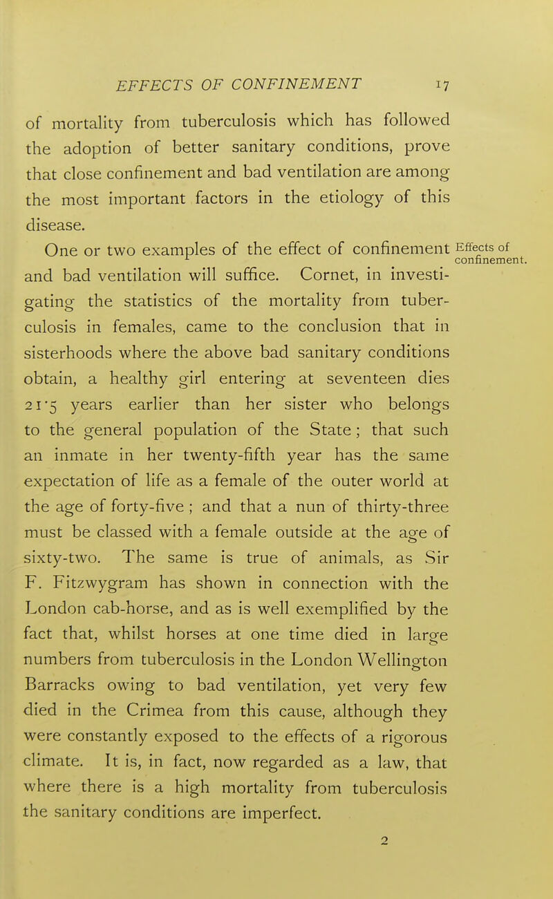 of mortality from tuberculosis which has followed the adoption of better sanitary conditions, prove that close confinement and bad ventilation are among the most important factors in the etiology of this disease. One or two examples of the effect of confinement Effects of ^ confinement. and bad ventilation will suffice. Cornet, in investi- gating the statistics of the mortality from tuber- culosis in females, came to the conclusion that in sisterhoods where the above bad sanitary conditions obtain, a healthy girl entering at seventeen dies 2 1*5 years earlier than her sister who belongs to the general population of the State; that such an inmate in her twenty-fifth year has the same expectation of life as a female of the outer world at the age of forty-five ; and that a nun of thirty-three must be classed with a female outside at the aofe of sixty-two. The same is true of animals, as Sir F. Fitzwygram has shown in connection with the London cab-horse, and as is well exemplified by the fact that, whilst horses at one time died in large numbers from tuberculosis in the London Wellington o Barracks owing to bad ventilation, yet very few died in the Crimea from this cause, although they were constantly exposed to the effects of a rigorous climate. It is, in fact, now regarded as a law, that where there is a high mortality from tuberculosis the sanitary conditions are imperfect. 2