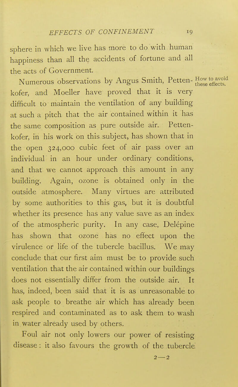 sphere in which we live has more to do with human happiness than all the accidents of fortune and all the acts of Government. Numerous observations by Angus Smith, Petten-How to avc^^^ kofer, and Moeller have proved that it is very difficult to maintain the ventilation of any building at such a pitch that the air contained within it has the same composition as pure outside air. Petten- kofer, in his work on this subject, has shown that in the open 324,000 cubic feet of air pass over an individual in an hour under ordinary conditions, and that we cannot approach this amount in any building. Again, ozone is obtained only in the outside atmosphere. Many virtues are attributed by some authorities to this gas, but it is doubtful whether its presence has any value save as an index of the atmospheric purity. In any case, Delepine has shown that ozone has no effect upon the virulence or life of the tubercle bacillus. We may conclude that cur first aim must be to provide such ventilation that the air contained within our buildings does not essentially differ from the outside air. It has, indeed, been said that it is as unreasonable to ask people to breathe air which has already been respired and contaminated as to ask them to wash in water already used by others. Foul air not only lowers our power of resisting disease: it also favours the growth of the tubercle 2—2