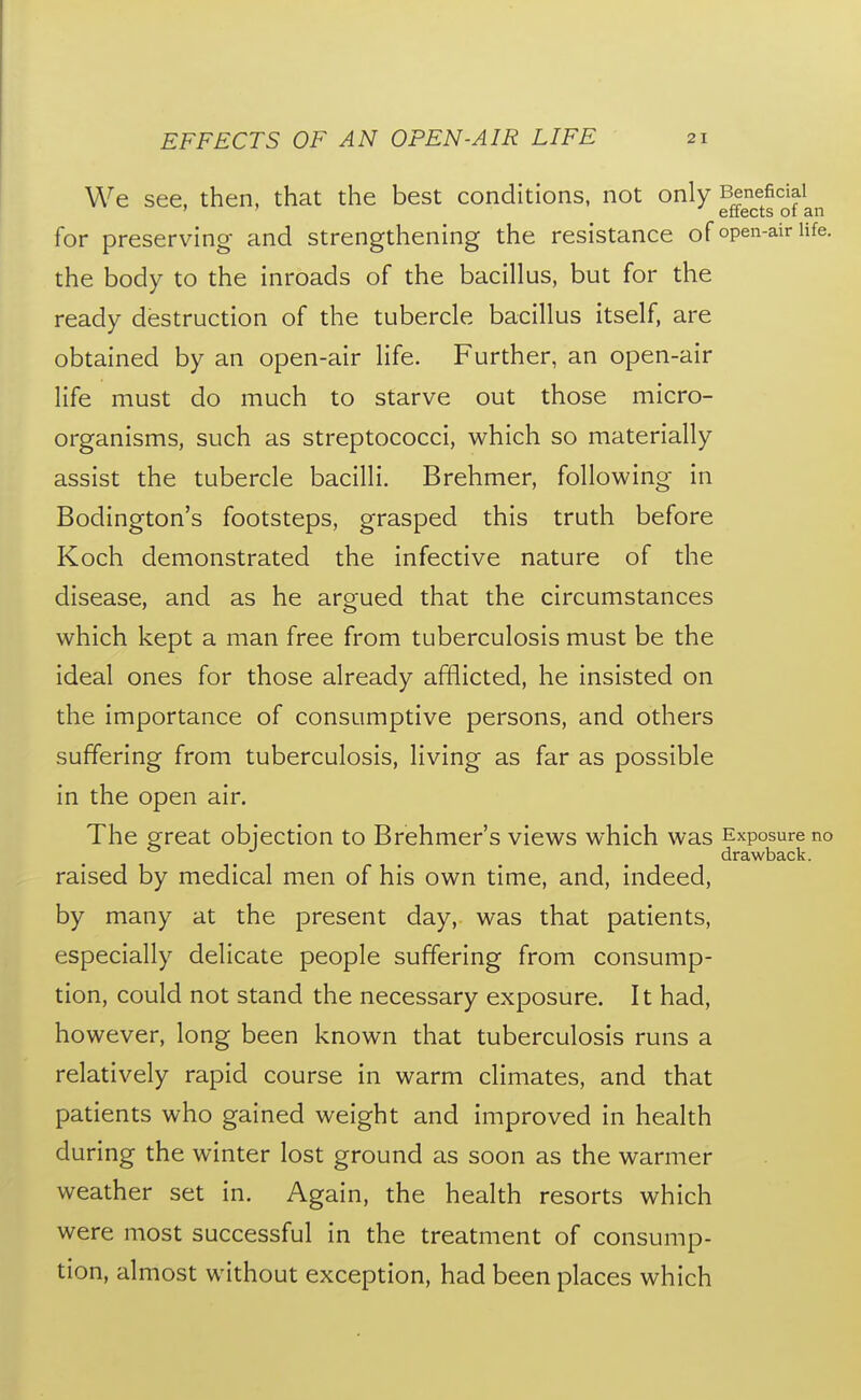 We see, then, that the best conditions, not only Beneficial ' ' effects ot an for preserving and strengthening the resistance of open-air life, the body to the inroads of the bacillus, but for the ready destruction of the tubercle bacillus itself, are obtained by an open-air life. Further, an open-air life must do much to starve out those micro- organisms, such as streptococci, which so materially assist the tubercle bacilli. Brehmer, following in Bodington's footsteps, grasped this truth before Koch demonstrated the infective nature of the disease, and as he argued that the circumstances which kept a man free from tuberculosis must be the ideal ones for those already afflicted, he insisted on the importance of consumptive persons, and others suffering from tuberculosis, living as far as possible in the open air. The great objection to Brehmer's views which was Exposure no drawback. raised by medical men of his own time, and, indeed, by many at the present day, was that patients, especially delicate people suffering from consump- tion, could not stand the necessary exposure. It had, however, long been known that tuberculosis runs a relatively rapid course in warm climates, and that patients who gained weight and improved in health during the winter lost ground as soon as the warmer weather set in. Again, the health resorts which were most successful in the treatment of consump- tion, almost without exception, had been places which