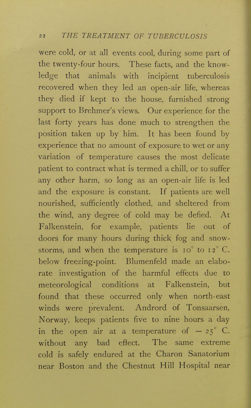 were cold, or at all events cool, during some part of the twenty-four hours. These facts, and the know- ledge that animals with incipient tuberculosis recovered when they led an open-air life, whereas they died if kept to the house, furnished strong support to Brehmer's views. Our experience for the last forty years has done much to strengthen the position taken up by him. It has been found by experience that no amount of exposure to wet or any variation of temperature causes the most delicate patient to contract what is termed a chill, or to suffer any other harm, so long as an open-air life is led and the exposure is constant. If patients are well nourished, sufficiently clothed, and sheltered from the wind, any degree of cold may be defied. At Falkenstein, for example, patients lie out of doors for many hours during thick fog and snow- storms, and when the temperature is io° to 12° C. below freezing-point. Blumenfeld made an elabo- rate investigation of the harmful effects due to meteorological conditions at Falkenstein, but found that these occurred only when north-east winds were prevalent. Andrord of Tonsaarsen, Norway, keeps patients five to nine hours a day in the open air at a temperature of — 25° C. without any bad effect. The same extreme cold is safely endured at the Charon Sanatorium near Boston and the Chestnut Hill Hospital near