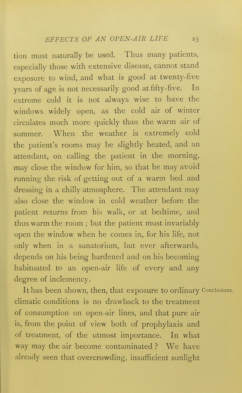 tion must naturally be used. Thus many patients, especially those with extensive disease, cannot stand exposure to wind, and what is good at twenty-five years of age is not necessarily good at fifty-five. In extreme cold it is not always wise to have the windows widely open, as the cold air of winter circulates much more quickly than the warm air of summer. When the weather is extremely cold the patient's rooms may be slightly heated, and an attendant, on calling the patient in the morning, may close the window for him, so that he may avoid running- the risk of getting out of a warm bed and dressing in a chilly atmosphere. The attendant may also close the window in cold weather before the patient returns from his walk, or at bedtime, and thus warm the room ; but the patient must invariably open the window when he comes in, for his life, not only when in a sanatorium, but ever afterwards, depends on his being hardened and on his becoming habituated to an open-air life of every and any degree of inclemency. It has been shown, then, that exposure to ordinary Conclusions, climatic conditions is no drawback to the treatment of consumption on open-air lines, and that pure air is, from the point of view both of prophylaxis and of treatment, of the utmost importance. In what way may the air become contaminated ? We have already seen that overcrowding, insufficient sunlight