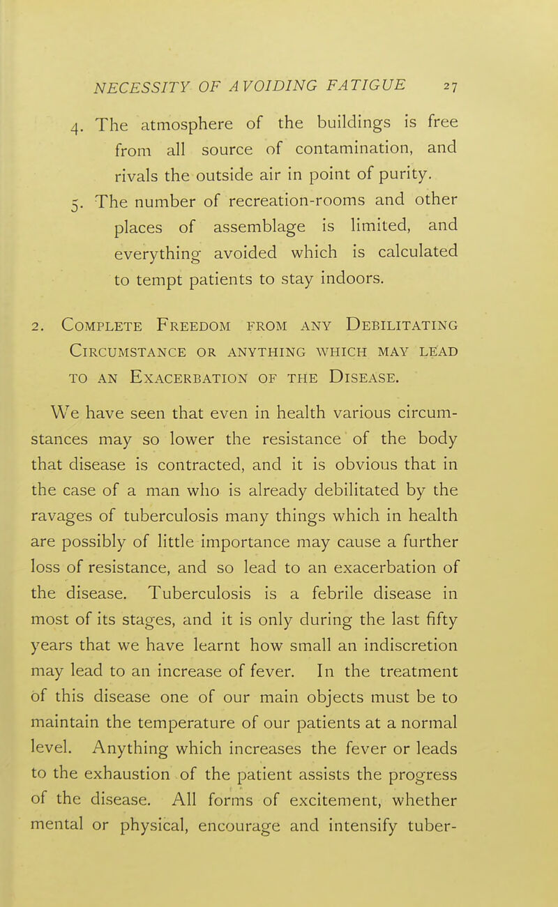 4. The atmosphere of the buildings is free from all source of contamination, and rivals the outside air in point of purity. 5. The number of recreation-rooms and other places of assemblage is limited, and everything avoided which is calculated to tempt patients to stay indoors. 2. Complete Freedom from any Debilitating Circumstance or anything which may lead TO AN Exacerbation of the Disease. We have seen that even in health various circum- stances may so lower the resistance of the body that disease is contracted, and it is obvious that in the case of a man who is already debilitated by the ravages of tuberculosis many things which in health are possibly of little importance may cause a further loss of resistance, and so lead to an exacerbation of the disease. Tuberculosis is a febrile disease in most of its stages, and it is only during the last fifty years that we have learnt how small an indiscretion may lead to an increase of fever. In the treatment of this disease one of our main objects must be to maintain the temperature of our patients at a normal level. Anything which increases the fever or leads to the exhaustion of the patient assists the progress of the disease. All forms of excitement, whether mental or physical, encourage and intensify tuber-