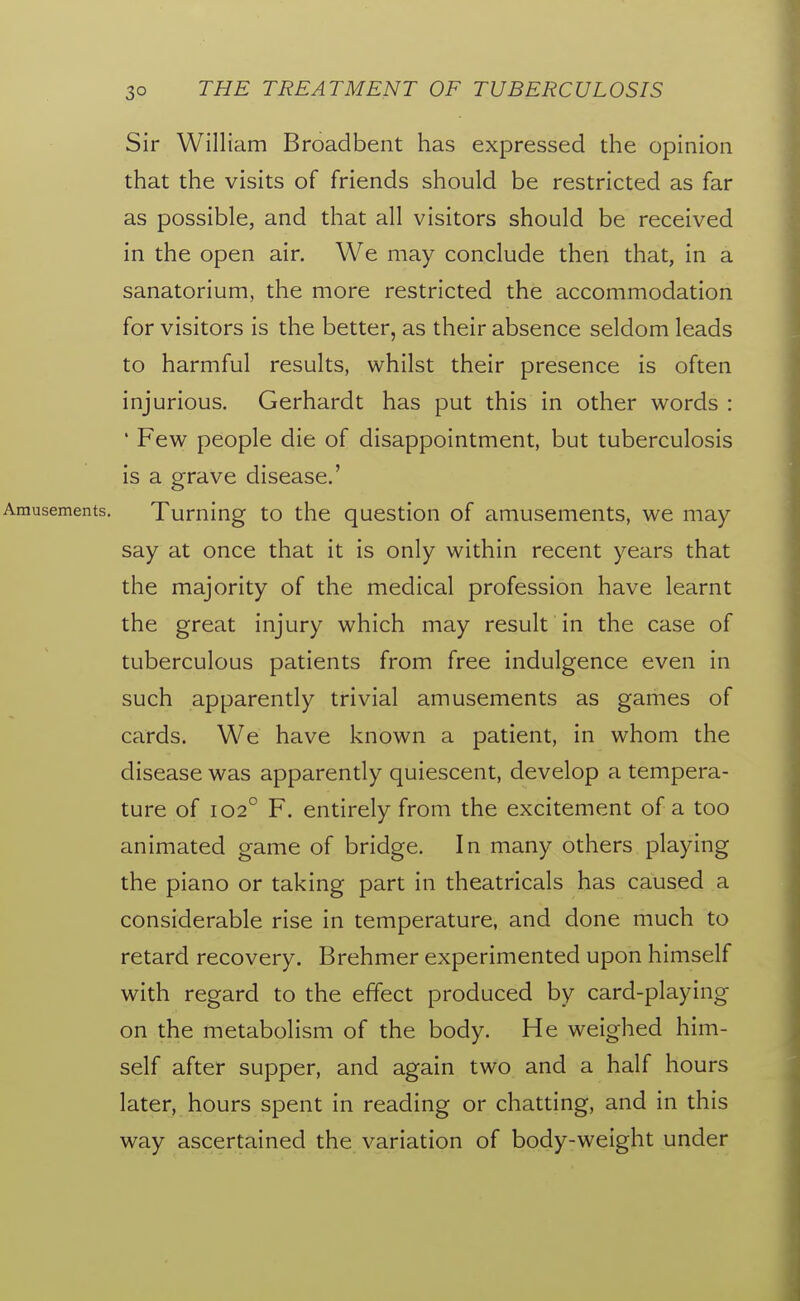 Sir William Broadbent has expressed the opinion that the visits of friends should be restricted as far as possible, and that all visitors should be received in the open air. We may conclude then that, in a sanatorium, the more restricted the accommodation for visitors is the better, as their absence seldom leads to harmful results, whilst their presence is often injurious. Gerhardt has put this in other words : ' Few people die of disappointment, but tuberculosis is a grave disease.' Turning to the question of amusements, we may say at once that it is only within recent years that the majority of the medical profession have learnt the great injury which may result in the case of tuberculous patients from free indulgence even in such apparently trivial amusements as games of cards. We have known a patient, in whom the disease was apparently quiescent, develop a tempera- ture of 102° F. entirely from the excitement of a too animated game of bridge. In many others playing the piano or taking part in theatricals has caused a considerable rise in temperature, and done much to retard recovery. Brehmer experimented upon himself with regard to the effect produced by card-playing on the metabolism of the body. He weighed him- self after supper, and again two and a half hours later, hours spent in reading or chatting, and in this way ascertained the variation of body-weight under