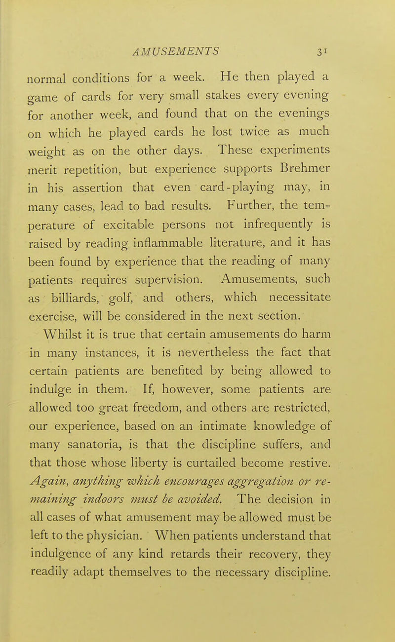 normal conditions for a week. He then played a game of cards for very small stakes every evening for another week, and found that on the evenings on which he played cards he lost twice as much weight as on the other days. These experiments merit repetition, but experience supports Brehmer in his assertion that even card-playing may, in many cases, lead to bad results. Further, the tem- perature of excitable persons not infrequently is raised by reading inflammable literature, and it has been found by experience that the reading of many patients requires supervision. Amusements, such as billiards, golf, and others, which necessitate exercise, will be considered in the next section. Whilst it is true that certain amusements do harm in many instances, it is nevertheless the fact that certain patients are benefited by being allowed to indulge in them. If, however, some patients are allowed too great freedom, and others are restricted, our experience, based on an intimate knowledge of many sanatoria, is that the discipline suffers, and that those whose liberty is curtailed become restive. Again, anything which encoztrages aggregation or re- maining indoors mitst be avoided. The decision in all cases of what amusement may be allowed must be left to the physician. When patients understand that indulgence of any kind retards their recovery, they readily adapt themselves to the necessary discipline.