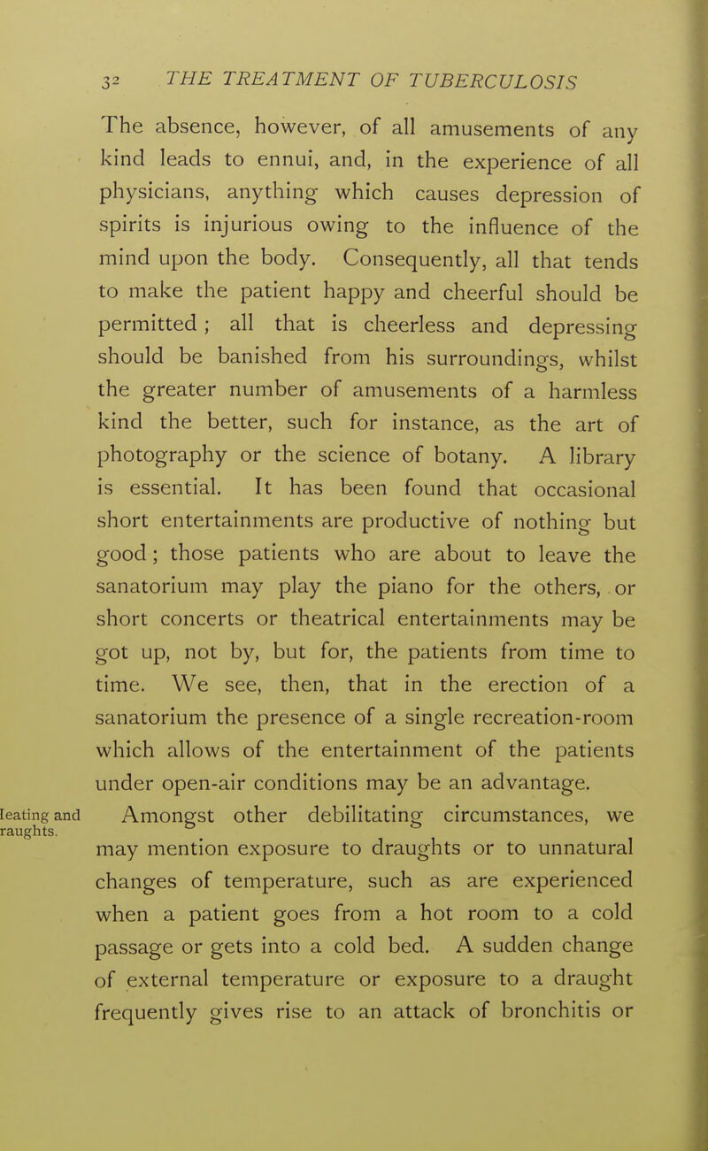 The absence, however, of all amusements of any kind leads to ennui, and, in the experience of all physicians, anything which causes depression of spirits is injurious owing to the influence of the mind upon the body. Consequently, all that tends to make the patient happy and cheerful should be permitted ; all that is cheerless and depressing should be banished from his surroundings, whilst the greater number of amusements of a harmless kind the better, such for instance, as the art of photography or the science of botany. A library is essential. It has been found that occasional short entertainments are productive of nothing but good; those patients who are about to leave the sanatorium may play the piano for the others, or short concerts or theatrical entertainments may be got up, not by, but for, the patients from time to time. We see, then, that in the erection of a sanatorium the presence of a single recreation-room which allows of the entertainment of the jDatients under open-air conditions may be an advantage, [eating and Amongst Other debilitating circumstances, we raughts. may mention exposure to draughts or to unnatural changes of temperature, such as are experienced when a patient goes from a hot room to a cold passage or gets into a cold bed. A sudden change of external temperature or exposure to a draught frequently gives rise to an attack of bronchitis or