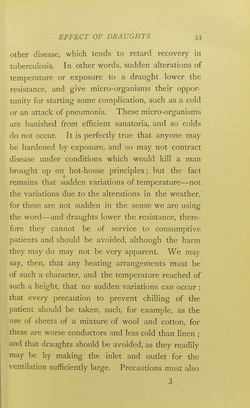 other disease, which tends to retard recovery in tuberculosis. In other words, sudden alterations of temperature or exposure to a draught lower the resistance, and give micro-organisms their oppor- tunity for starting some complication, such as a cold or an attack of pneumonia. These micro-organisms are banished from efficient sanatoria, and so colds do not occur. It is perfectly true that anyone may be hardened by exposure, and so may not contract disease under conditions which would kill a man brought up on hot-house principles ; but the fact remains that sudden variations of temperature—not the variations due to the alterations in the weather, for these are not sudden in the sense we are using the word—and draughts lower the resistance, there- fore they cannot be of service to consumptive patients and should be avoided, although the harm they may do may not be very apparent. We may say, then, that any heating arrangements must be of such a character, and the temperature reached of such a height, that no sudden variations can occur ; that every precaution to prevent chilling of the patient should be taken, such, for example, as the use of sheets of a mixture of wool and cotton, for these are worse conductors and less cold than linen ; and that draughts should be avoided, as they readily may be by making the inlet and outlet for the ventilation sufficiently large. Precautions must also 3