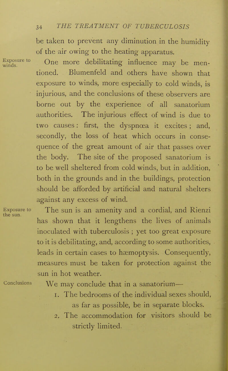 Exposure to winds. Exposure to the sun. Conclusions be taken to prevent any diminution in the humidity of the air owing to the heating apparatus. One more debiUtating influence may be men- tioned. Blumenfeld and others have shown that exposure to winds, more especially to cold winds, is injurious, and the conclusions of these observers are borne out by the experience of all sanatorium authorities. The injurious effect of wind is due to two causes: first, the dyspnoea it excites ; and, secondly, the loss of heat which occurs in conse- quence of the great amount of air that passes over the body. The site of the proposed sanatorium is to be well sheltered from cold winds, but in addition, both in the grounds and in the buildings, protection should be afforded by artificial and natural shelters against any excess of wind. The sun is an amenity and a cordial, and Rienzi has shown that it lengthens the lives of animals inoculated with tuberculosis ; yet too great exposure to it is debilitating, and, according to some authorities, leads in certain cases to haemoptysis. Consequently, measures must be taken for protection against the sun in hot weather. We may conclude that in a sanatorium— 1. The bedrooms of the individual sexes should, as far as possible, be in separate blocks. 2. The accommodation for visitors should be strictly limited.