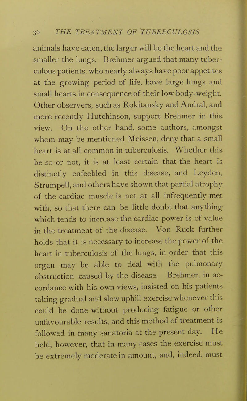 animals have eaten, the larger will be the heart and the smaller the lungs. Brehmer argued that many tuber- culous patients, who nearly always have poor appetites at the growing period of life, have large lungs and small hearts in consequence of their low body-weight. Other observers, such as Rokitansky and Andral, and more recently Hutchinson, support Brehmer in this view. On the other hand, some authors, amongst whom may be mentioned Meissen, deny that a small heart is at all common in tuberculosis. Whether this be so or not, it is at least certain that the heart is distincdy enfeebled in this disease, and Leyden, Strumpell, and others have shown that partial atrophy of the cardiac muscle is not at all infrequendy met with, so that there can be litde doubt that anything which tends to increase the cardiac power is of value in the treatment of the disease. Von Ruck further holds that it is necessary to increase the power of the heart in tuberculosis of the lungs, in order that this organ may be able to deal with the pulmonary obstruction caused by the disease. Brehmer, in ac- cordance with his own views, insisted on his padents taking gradual and slow uphill exercise whenever this could be done without producing fatigue or other unfavourable results, and this method of treatment is followed in many sanatoria at the present day. He held, however, that in many cases the exercise must be extremely moderate in amount, and, indeed, must