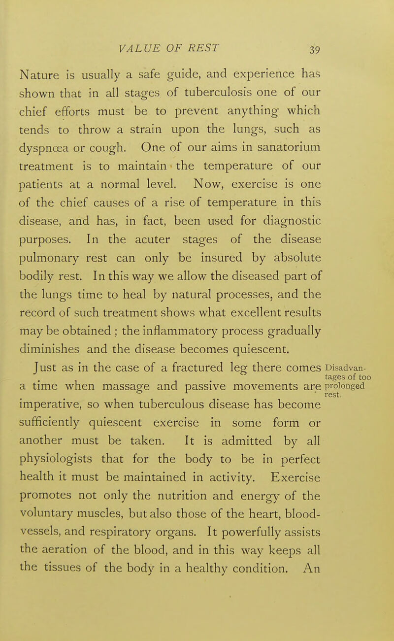 Nature is usually a safe guide, and experience has shown that in all stages of tuberculosis one of our chief efforts must be to prevent anything which tends to throw a strain upon the lungs, such as dyspnoea or cough. One of our aims in sanatorium treatment is to maintain ■ the temperature of our patients at a normal level. Now, exercise is one of the chief causes of a rise of temperature in this disease, and has, in fact, been used for diagnostic purposes. In the acuter stages of the disease pulmonary rest can only be insured by absolute bodily rest. In this way we allow the diseased part of the lungs time to heal by natural processes, and the record of such treatment shows what excellent results may be obtained ; the inflammatory process gradually diminishes and the disease becomes quiescent. Just as in the case of a fractured leg there comes Disadvan- tages of too a time when massage and passive movements are prolonged imperative, so when tuberculous disease has become sufficiently quiescent exercise in some form or another must be taken. It is admitted by all physiologists that for the body to be in perfect health it must be maintained in activity. Exercise promotes not only the nutrition and energy of the voluntary muscles, but also those of the heart, blood- vessels, and respiratory organs. It powerfully assists the aeration of the blood, and in this way keeps all the tissues of the body in a healthy condition. An