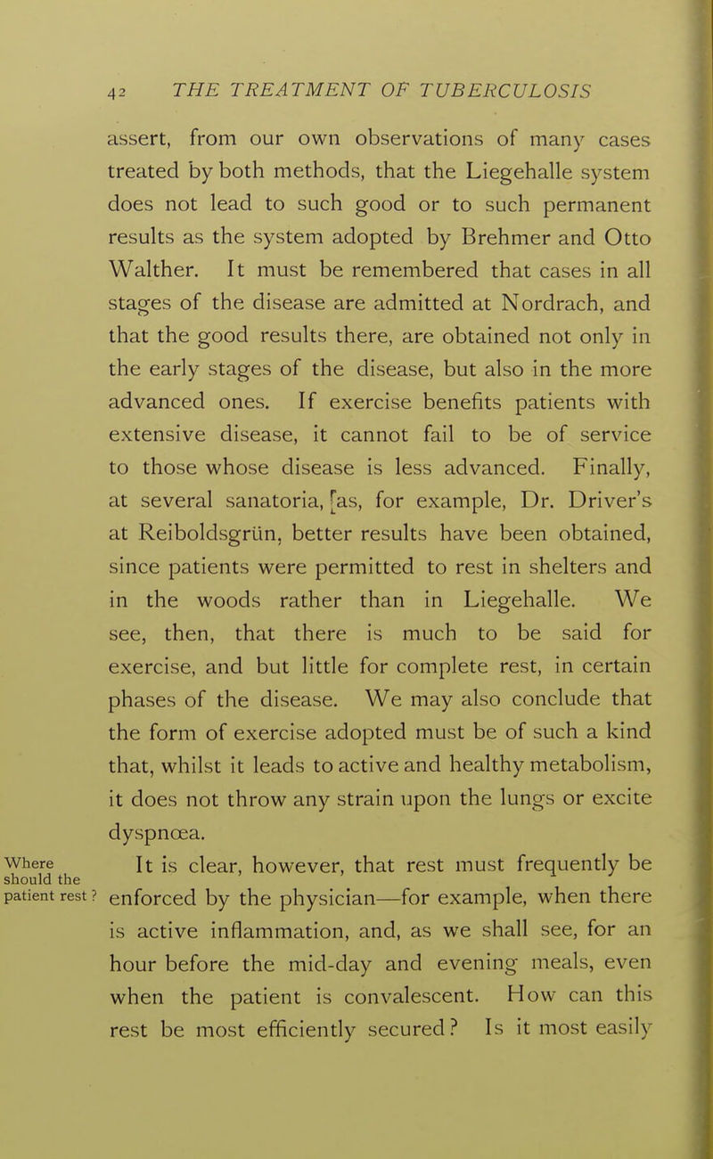 assert, from our own observations of many cases treated by both methods, that the Liegehalle system does not lead to such good or to such permanent results as the system adopted by Brehmer and Otto Walther. It must be remembered that cases in all stages of the disease are admitted at Nordrach, and that the good results there, are obtained not only in the early stages of the disease, but also in the more advanced ones. If exercise benefits patients with extensive disease, it cannot fail to be of service to those whose disease is less advanced. Finally, at several sanatoria, [as, for example, Dr. Driver's at Reiboldsgrlin, better results have been obtained, since patients were permitted to rest in shelters and in the woods rather than in Liegehalle. We see, then, that there is much to be said for exercise, and but little for complete rest, in certain phases of the disease. We may also conclude that the form of exercise adopted must be of such a kind that, whilst it leads to active and healthy metabolism, it does not throw any strain upon the lungs or excite dyspnoea. Where It is clear, however, that rest must frequently be should the patient rest ? enforced by the physician—for example, when there is active inflammation, and, as we shall see, for an hour before the mid-day and evening meals, even when the patient is convalescent. How can this rest be most efficiendy secured? Is it most easily