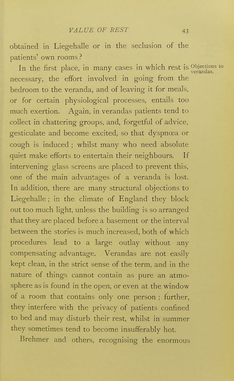 obtained in Liegehalle or in the seclusion of the patients' own rooms ? In the first place, in many cases in which rest is ^^^^^J^g^^ *° necessary, the effort involved in going from the bedroom to the veranda, and of leaving it for meals, or for certain physiological processes, entails too much exertion. Again, in verandas patients tend to collect in chattering groups, and, forgetful of advice, gesticulate and become excited, so that dyspnoea or cough is induced ; whilst many who need absolute quiet make efforts to entertain their neighbours. If intervening glass screens are placed to prevent this, one of the main advantages of a veranda is lost. In addition, there are many structural objections to Liegehalle ; in the climate of England they block out too much light, unless the building is so arranged that they are placed before a basement or the interval between the stories is much increased, both of which procedures lead to a large outlay without any compensating advantage. Verandas are not easily kept clean, in the strict sense of the term, and in the nature of things cannot contain as pure an atmo- sphere as is found in the open, or even at the window of a room that contains only one person ; further, they interfere with the privacy of patients confined to bed and may disturb their rest, whilst in summer they sometimes tend to become insufferably hot. Brehmer and others, recognising the enormous