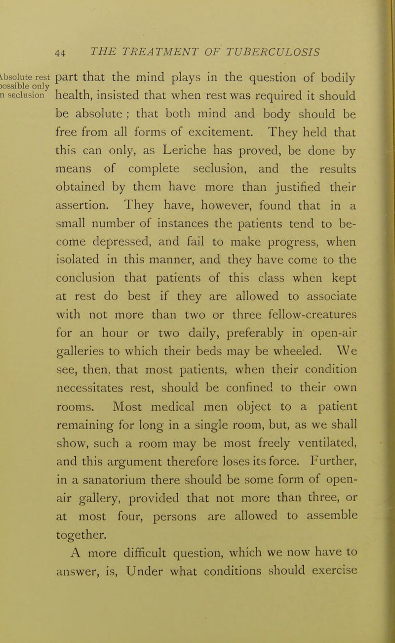 s.bsoiute rest part that the mind plays in the question of bodily )ossible only n seclusion health, insisted that when rest was required it should be absolute ; that both mind and body should be free from all forms of excitement. They held that this can only, as Leriche has proved, be done by means of complete seclusion, and the results obtained by them have more than justified their assertion. They have, however, found that in a small number of instances the patients tend to be- come depressed, and fail to make progress, when isolated in this manner, and they have come to the conclusion that patients of this class when kept at rest do best if they are allowed to associate with not more than two or three fellow-creatures for an hour or two daily, preferably in open-air galleries to which their beds may be wheeled. We see, then, that most patients, when their condition necessitates rest, should be confined to their own rooms. Most medical men object to a patient remaining for long in a single room, but, as we shall show, such a room may be most freely ventilated, and this argument therefore loses its force. Further, in a sanatorium there should be some form of open- air gallery, provided that not more than three, or at most four, persons are allowed to assemble together. A more difificult question, which we now have to answer, is, Under what conditions should exercise