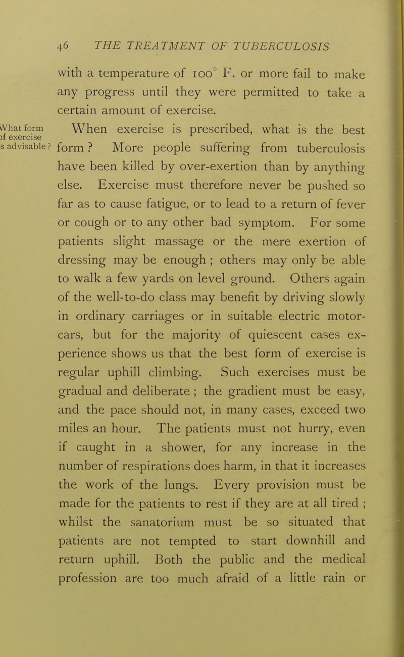 with a temperature of ioo° F. or more fail to make any progress until they were permitted to take a certain amount of exercise. What form When exercise is prescribed, what is the best )f exercise s advisable ? form ? More people suffering from tuberculosis have been killed by over-exertion than by anything else. Exercise must therefore never be pushed so far as to cause fatigue, or to lead to a return of fever or cough or to any other bad symptom. For some patients slight massage or the mere exertion of dressing may be enough ; others may only be able to walk a few yards on level ground. Others again of the well-to-do class may benefit by driving slowly in ordinary carriages or in suitable electric motor- cars, but for the majority of quiescent cases ex- perience shows us that the best form of exercise is regular uphill climbing. Such exercises must be gradual and deliberate ; the gradient must be easy, and the pace should not, in many cases, exceed two miles an hour. The patients must not hurry, even if caught in a shower, for any increase in the number of respirations does harm, in that it increases the work of the lungs. Every provision must be made for the patients to rest if they are at all tired ; whilst the sanatorium must be so situated that patients are not tempted to start downhill and return uphill. Both the public and the medical profession are too much afraid of a little rain or