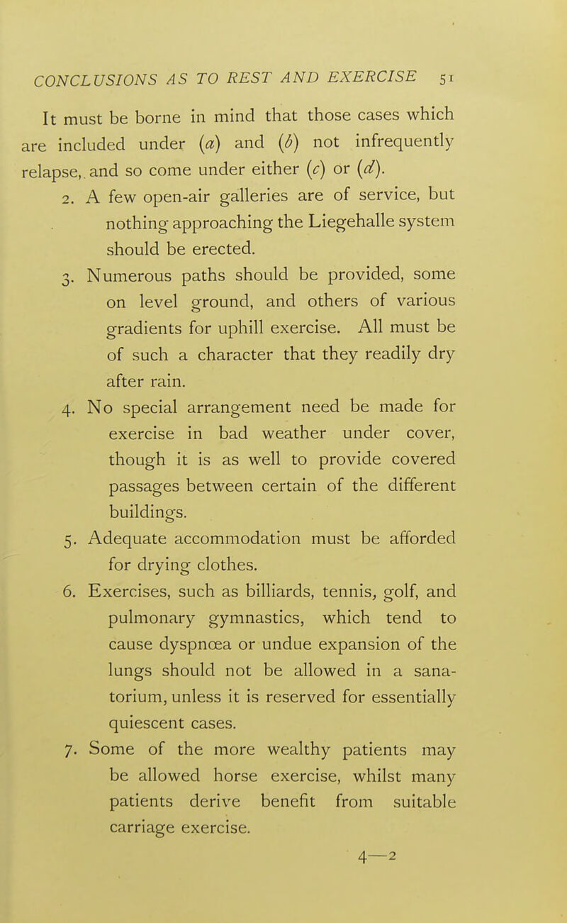 It must be borne in mind that those cases which are included under {a) and (d) not infrequendy relapse,, and so come under either {c) or (d). 2. A few open-air galleries are of service, but nothing approaching the Liegehalle system should be erected. 3. Numerous paths should be provided, some on level ground, and others of various gradients for uphill exercise. All must be of such a character that they readily dry after rain. 4. No special arrangement need be made for exercise in bad weather under cover, though it is as well to provide covered passages between certain of the different buildings. 5. Adequate accommodation must be afforded for drying clothes. 6. Exercises, such as billiards, tennis, golf, and pulmonary gymnastics, which tend to cause dyspnoea or undue expansion of the lungs should not be allowed in a sana- torium, unless it is reserved for essentially quiescent cases. 7. Some of the more wealthy patients may be allowed horse exercise, whilst many patients derive benefit from suitable carriage exercise. 4—2