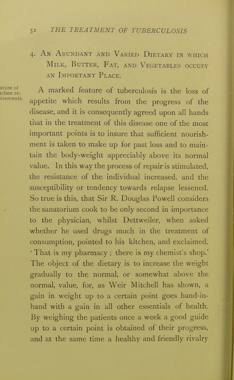 4. An Abundant and Varied Dietary in which Milk, Butter, Fat, and Vegetables occupy AN Important Place. A marked feature of tuberculosis is the loss of appetite which results from the progress of the disease, and it is consequently agreed upon all hands that in the treatment of this disease one of the most important points is to insure that sufficient nourish- ment is taken to make up for past loss and to main- tain the body-weight appreciably above its normal value. In this way the process of repair is stimulated, the resistance of the individual increased, and the susceptibility or tendency towards relapse lessened. So true is this, that Sir R. Douglas Powell considers the sanatorium cook to be only second in importance to the physician, whilst Dettweiler, when asked whether he used drugs much in the treatment of consumption, pointed to his kitchen, and exclaimed, ' That is my pharmacy ; there is my chemist's shop.' The object of the dietary is to increase the weight gradually to the normal, or somewhat above the normal, value, for, as Weir Mitchell has shown, a gain in weight up to a certain point goes hand-in- hand with a gain in all other essentials of health. By weighing the patients once a week a good guide up to a certain point is obtained of their progress, and at the same time a healthy and friendly rivalry