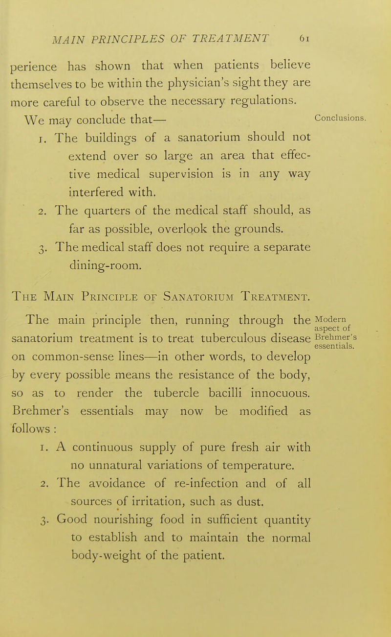 perience has shown that when patients beHeve themselves to be within the physician's sight they are more careful to observe the necessary regulations. We may conclude that Conclusions. J. The buildings of a sanatorium should not extend over so large an area that effec- tive medical supervision is in any way interfered with. 2. The quarters of the medical staff should, as far as possible, overlgok the grounds. 3. The medical staff does not require a separate dining-room. The Main Principle of Sanatorium Treatment. The main principle then, running^ throupfh the Modem ^ . aspect of sanatorium treatment is to treat tuberculous disease Brehmer's essentials. on common-sense lines—in other words, to develop by every possible means the resistance of the body, so as to render the tubercle bacilli innocuous. Brehmer's essentials may now be modified as follows : 1. A continuous supply of pure fresh air with no unnatural variations of temperature. 2. The avoidance of re-infection and of all sources of irritation, such as dust. 3. Good nourishing food in sufficient quantity to establish and to maintain the normal body-weight of the patient.