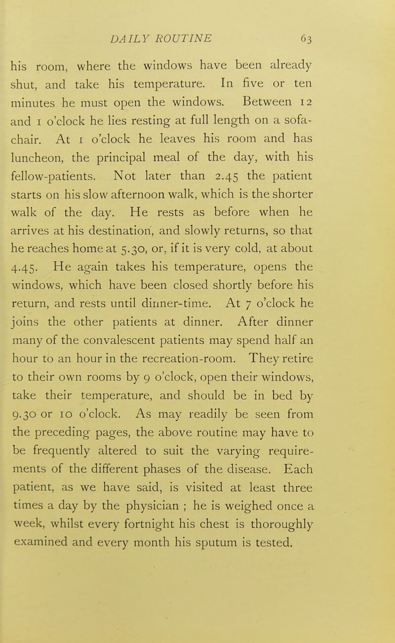 his room, where the windows have been already shut, and take his temperature. In five or ten minutes he must open the windows. Between 12 and I o'clock he lies resting at full length on a sofa- chair. At I o'clock he leaves his room and has luncheon, the principal meal of the day, with his fellow-patients. Not later than 2.45 the patient starts on his slow afternoon walk, which is the shorter walk of the day. He rests as before when he arrives at his destination, and slowly returns, so that he reaches home at 5.30, or, if it is very cold, at about 4.45. He again takes his temperature, opens the windows, which have been closed shortly before his return, and rests until dinner-time. At 7 o'clock he joins the other patients at dinner. After dinner many of the convalescent patients may spend half an hour to an hour in the recreation-room. They retire to their own rooms by 9 o'clock, open their windows, take their temperature, and should be in bed by 9.30 or 10 o'clock. As may readily be seen from the preceding pages, the above routine may have to be frequently altered to suit the varying require- ments of the different phases of the disease. Each patient, as we have said, is visited at least three times a day by the physician ; he is weighed once a week, whilst every fortnight his chest is thoroughly examined and every month his sputum is tested.