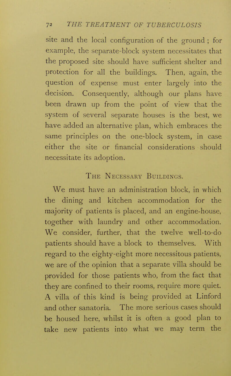 site and the local configuration of the ground ; for example, the separate-block system necessitates that the proposed site should have sufficient shelter and protection for all the buildings. Then, again, the question of expense must enter largely into the decision. Consequently, although our plans have been drawn up from the point of view that the system of several separate houses is the best, we have added an alternative plan, which embraces the same principles on the one-block system, in case either the site or financial considerations should necessitate its adoption. The Necessary Buildings. We must have an administration block, in which the dining and kitchen accommodation for the majority of patients is placed, and an engine-house, together with laundry and other accommodation. We consider, further, that the twelve well-to-do patients should have a block to themselves. With regard to the eighty-eight more necessitous patients, we are of the opinion that a separate villa should be provided for those patients who, from the fact that they are confined to their rooms, require more quiet. A villa of this kind is being provided at Linford and other sanatoria. The more serious cases should be housed here, whilst it is often a good plan to take new patients into what we may term the