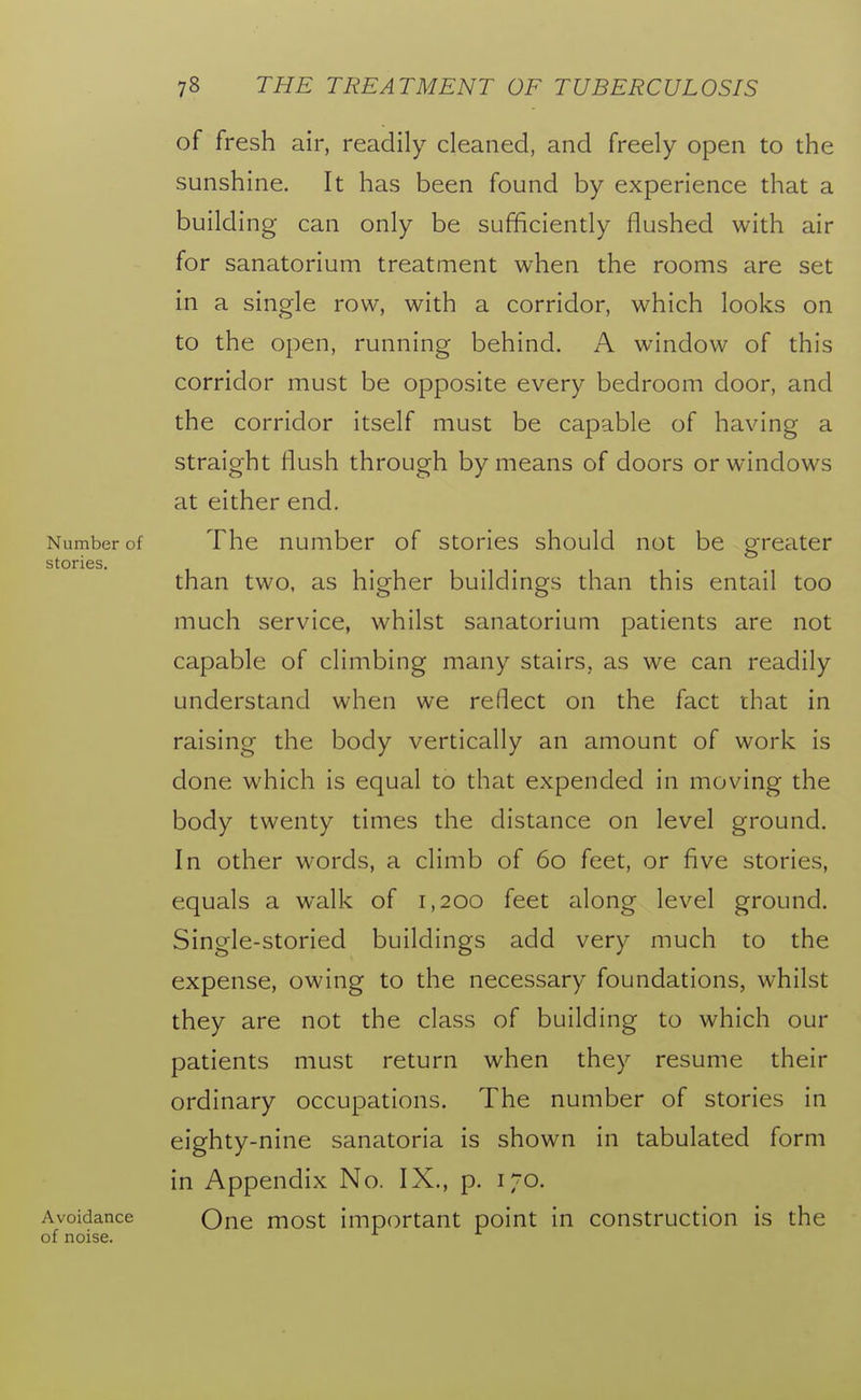 of fresh air, readily cleaned, and freely open to the sunshine. It has been found by experience that a building can only be sufficiently flushed with air for sanatorium treatment when the rooms are set in a single row, with a corridor, which looks on to the open, running behind. A window of this corridor must be opposite every bedroom door, and the corridor itself must be capable of having a straight flush through by means of doors or windows at either end. Number of The number of stories should not be greater stories. than two, as higher buildings than this entail too much service, whilst sanatorium patients are not capable of climbing many stairs, as we can readily understand when we reflect on the fact that in raising the body vertically an amount of work is done which is equal to that expended in moving the body twenty times the distance on level ground. In other words, a climb of 60 feet, or five stories, equals a walk of 1,200 feet along level ground. Single-storied buildings add very much to the expense, owing to the necessary foundations, whilst they are not the class of building to which our patients must return when they resume their ordinary occupations. The number of stories in eighty-nine sanatoria is shown in tabulated form in Appendix No. IX., p. 170. Avoidance Qne most important point in construction is the of noise.