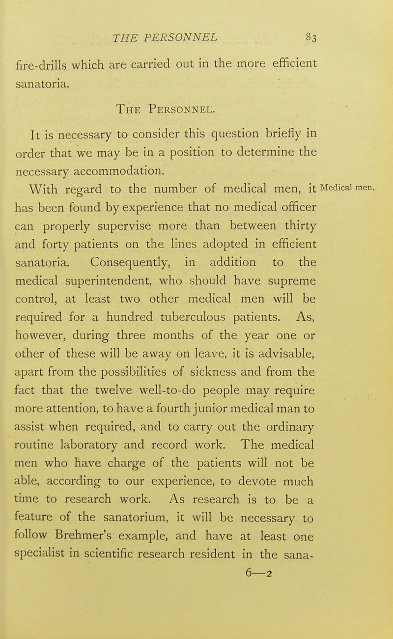 fire-drills which are carried out in the more efficient sanatoria. The Personnel. It is necessary to consider this question briefly in order that we may be in a position to determine the necessary accommodation. With regard to the number of medical men, it Medical men. has been found by experience that no medical officer can properly supervise more than between thirty and forty patients on the lines adopted in efficient sanatoria. Consequently, in addition to the medical superintendent, who should have supreme control, at least two other medical men will be required for a hundred tuberculous patients. As, however, during three months of the year one or other of these will be away on leave, it is advisable, apart from the possibilities of sickness and from the fact that the twelve well-to-do people may require more attention, to have a fourth junior medical man to assist when required, and to carry out the ordinary routine laboratory and record work. The medical men who have charge of the patients will not be able, according to our experience, to devote much time to research work. As research is to be a feature of the sanatorium, it will be necessary to follow Brehmer's example, and have at least one specialist in scientific research resident in the sana- 6—2
