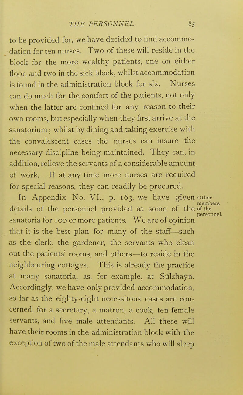 to be provided for, we have decided to find accommo- dation for ten nurses. Two of these will reside in the block for the more wealthy patients, one on either floor, and two in the sick block, whilst accommodation is found in the administration block for six. Nurses can do much for the comfort of the patients, not only when the latter are confined for any reason to their own rooms, but especially when they first arrive at the sanatorium; whilst by dining and taking exercise with the convalescent cases the nurses can insure the necessary discipline being maintained. They can, in addition, relieve the servants of a considerable amount of work. If at any time more nurses are required for special reasons, they can readily be procured. In Appendix No. VI,, p, 163, we have given other members details of the personnel provided at some of the of the personnel. sanatoria for 100 or more patients. We are of opinion that it is the best plan for many of the staff—such as the clerk, the gardener, the servants who clean out the patients' rooms, and others—to reside in the neighbouring cottages. This is already the practice at many sanatoria, as, for example, at Siilzhayn. Accordingly, we have only provided accommodation, so far as the eighty-eight necessitous cases are con- cerned, for a secretary, a matron, a cook, ten female servants, and five male attendants. All these will have their rooms in the administration block with the exception of two of the male attendants who will sleep