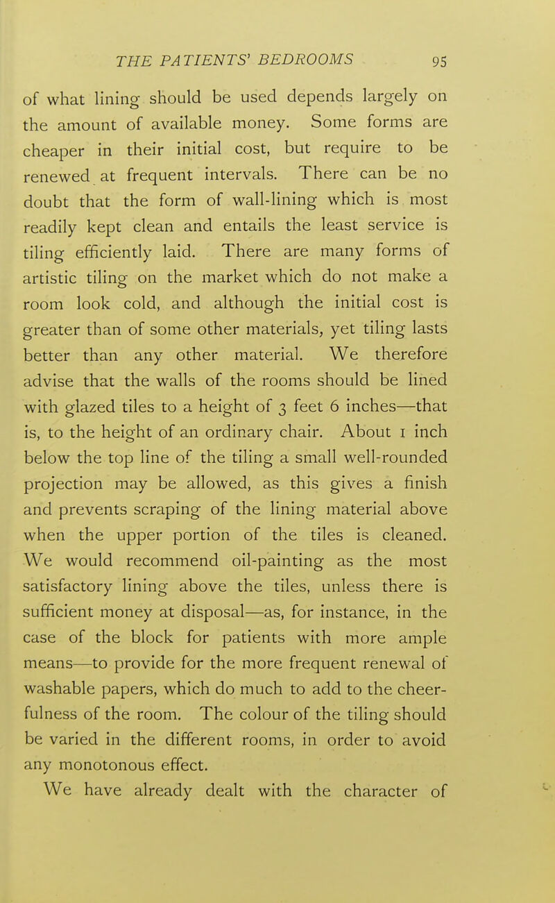 of what lining should be used depends largely on the amount of available money. Some forms are cheaper in their initial cost, but require to be renewed at frequent intervals. There can be no doubt that the form of wall-lining which is most readily kept clean and entails the least service is tiling efficiently laid. There are many forms of artistic tilingr on the market which do not make a room look cold, and although the initial cost is greater than of some other materials, yet tiling lasts better than any other material. We therefore advise that the walls of the rooms should be lined with glazed tiles to a height of 3 feet 6 inches—that is, to the height of an ordinary chair. About i inch below the top line of the tiling a small well-rounded projection may be allowed, as this gives a finish and prevents scraping of the lining material above when the upper portion of the tiles is cleaned. We would recommend oil-painting as the most satisfactory lining above the tiles, unless there is sufficient money at disposal—as, for instance, in the case of the block for patients with more ample means—to provide for the more frequent renewal of washable papers, which do much to add to the cheer- fulness of the room. The colour of the tiling should be varied in the different rooms, in order to avoid any monotonous effect. We have already dealt with the character of