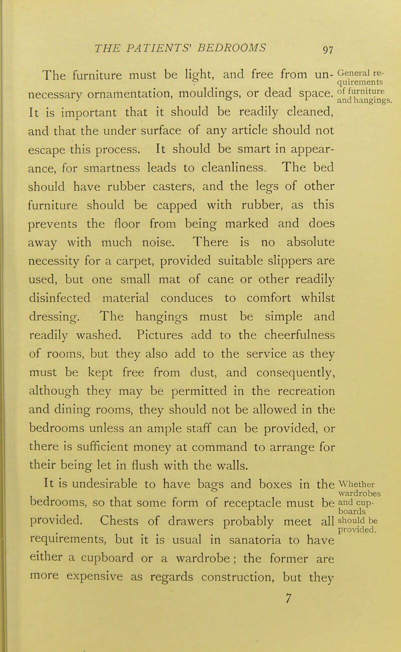 The furniture must be liofht, and free from un- General re- V quirements necessary ornamentation, mouldings, or dead space. ^^^[^g'JJ^gs It is important that it should be readily cleaned, and that the under surface of any article should not escape this process. It should be smart in appear- ance, for smartness leads to cleanliness. The bed should have rubber casters, and the legs of other furniture should be capped with rubber, as this prevents the floor from being marked and does away with much noise. There is no absolute necessity for a carpet, provided suitable slippers are used, but one small mat of cane or other readily disinfected material conduces to comfort whilst dressing. The hangings must be simple and readily washed. Pictures add to the cheerfulness of rooms, but they also add to the service as they must be kept free from dust, and consequently, although they may be permitted in the recreation and dining rooms, they should not be allowed in the bedrooms unless an ample staff can be provided, or there is sufficient money at command to arrange for their being let in flush with the walls. It is undesirable to have bags and boxes in the whether wardrobes bedrooms, so that some form of receptacle must be and cup- boards provided. Chests of drawers probably meet all should be pi-ovided. requirements, but it is usual in sanatoria to have either a cupboard or a wardrobe ; the former are more expensive as regards construction, but they 7