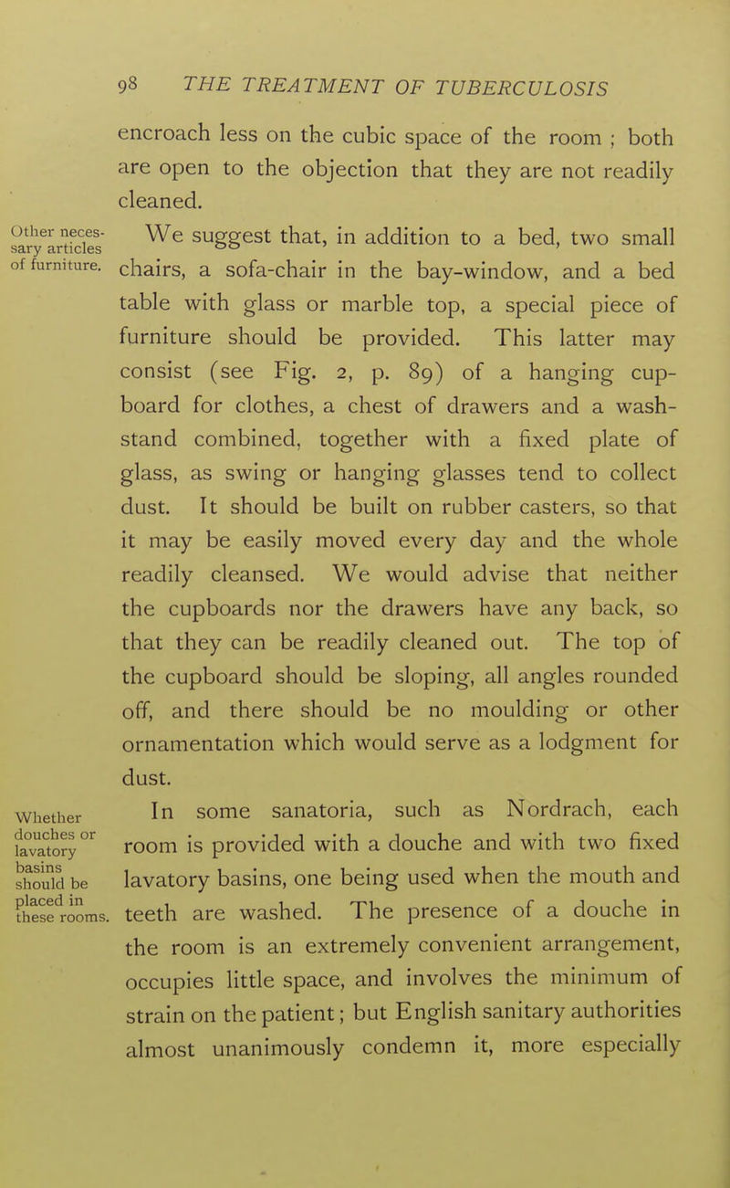 Uther neces- sary articles of furniture. Whether douches or lavatory basins should be placed in these rooms. encroach less on the cubic space of the room ; both are open to the objection that they are not readily cleaned. We suggest that, in addition to a bed, two small chairs, a sofa-chair in the bay-window, and a bed table with glass or marble top, a special piece of furniture should be provided. This latter may consist (see Fig. 2, p. 89) of a hanging cup- board for clothes, a chest of drawers and a wash- stand combined, together with a fixed plate of glass, as swing or hanging glasses tend to collect dust. It should be built on rubber casters, so that it may be easily moved every day and the whole readily cleansed. We would advise that neither the cupboards nor the drawers have any back, so that they can be readily cleaned out. The top of the cupboard should be sloping, all angles rounded off, and there should be no moulding or other ornamentation which would serve as a lodgment for dust. In some sanatoria, such as Nordrach, each room is provided with a douche and with two fixed lavatory basins, one being used when the mouth and teeth are washed. The presence of a douche in the room is an extremely convenient arrangement, occupies little space, and involves the minimum of strain on the patient; but English sanitary authorities almost unanimously condemn it, more especially