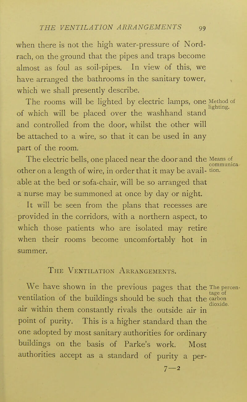 when there is not the high water-pressure of Nord- rach, on the ground that the pipes and traps become almost as foul as soil-pipes. In view of this, we have arranged the bathrooms in the sanitary tower, which we shall presently describe. The rooms will be ligfhted by electric lamps, one Method of ^ ^ ^ lighting. of which will be placed over the washhand stand and controlled from the door, whilst the other will be attached to a wire, so that it can be used in any part of the room. The electric bells, one placed near the door and the Means of communica- Other on a length of wire, in order that it may be avail- tion. able at the bed or sofa-chair, will be so arranged that a nurse may be summoned at once by day or night. It will be seen from the plans that recesses are provided in the corridors, with a northern aspect, to which those patients who are isolated may retire when their rooms become uncomfortably hot in summer. The Ventilation Arrangements. We have shown in the previous pages that the The percen- ... ~ . tage of ventilation of the buildings should be such that the carbon ... dioxide. air within them constantly rivals the outside air in point of purity. This is a higher standard than the one adopted by most sanitary authorities for ordinary buildings on the basis of Parke's work. Most authorities accept as a standard of purity a per- 7—2