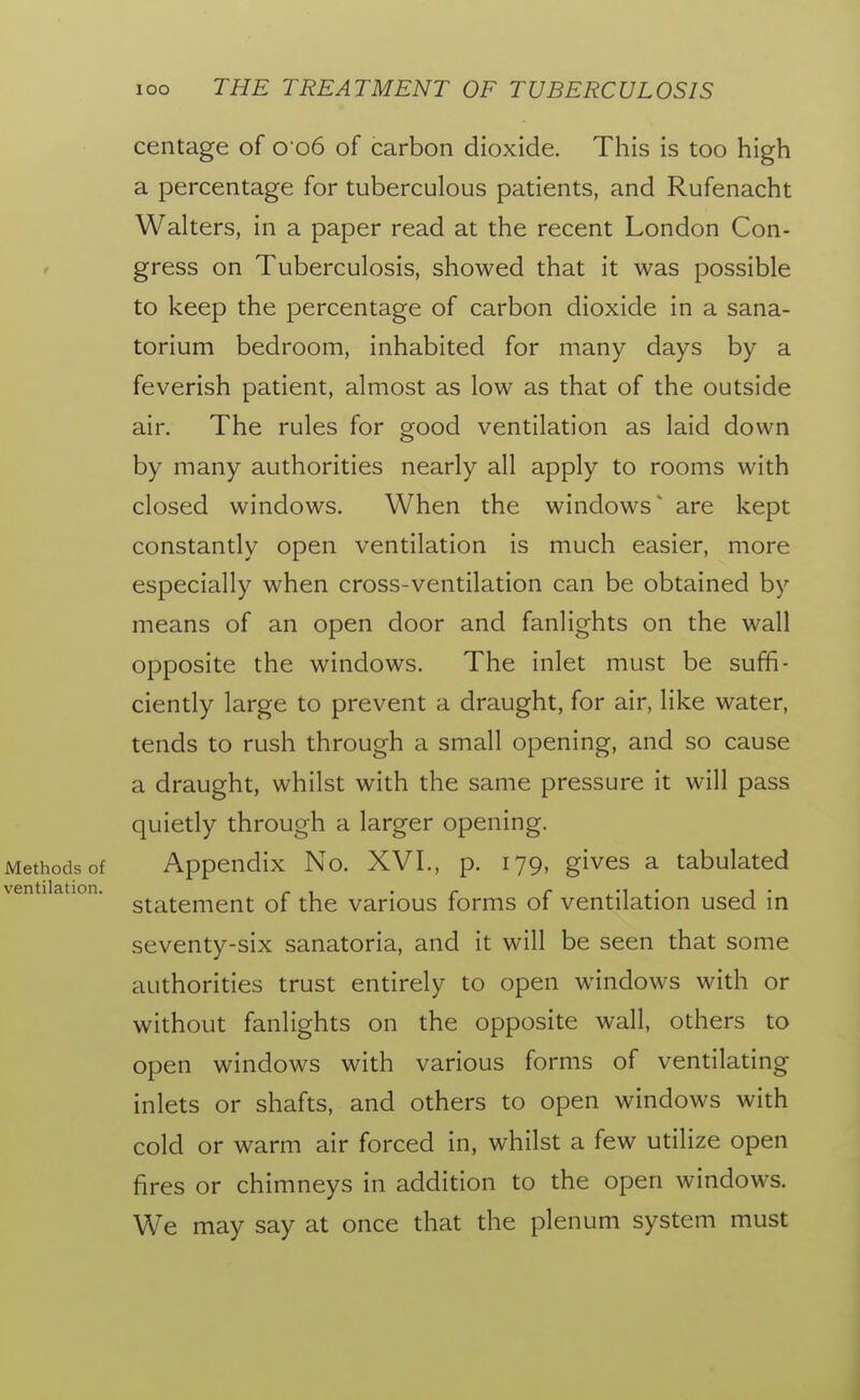 centage of 0 06 of carbon dioxide. This is too high a percentage for tuberculous patients, and Rufenacht Walters, in a paper read at the recent London Con- f gress on Tuberculosis, showed that it was possible to keep the percentage of carbon dioxide in a sana- torium bedroom, inhabited for many days by a feverish patient, almost as low as that of the outside air. The rules for good ventilation as laid down by many authorities nearly all apply to rooms with closed windows. When the windows' are kept constantly open ventilation is much easier, more especially when cross-ventilation can be obtained by means of an open door and fanlights on the wall opposite the windows. The inlet must be suffi- ciently large to prevent a draught, for air, like water, tends to rush through a small opening, and so cause a draught, whilst with the same pressure it will pass quietly through a larger opening. Methods of Appendix No. XVI., p. 179, gives a tabulated ventilation. _ , . - -i • i • statement of the various forms ot ventilation used in seventy-six sanatoria, and it will be seen that some authorities trust entirely to open windows with or without fanlights on the opposite wall, others to open windows with various forms of ventilating inlets or shafts, and others to open windows with cold or warm air forced in, whilst a few utilize open fires or chimneys in addition to the open windows. We may say at once that the plenum system must