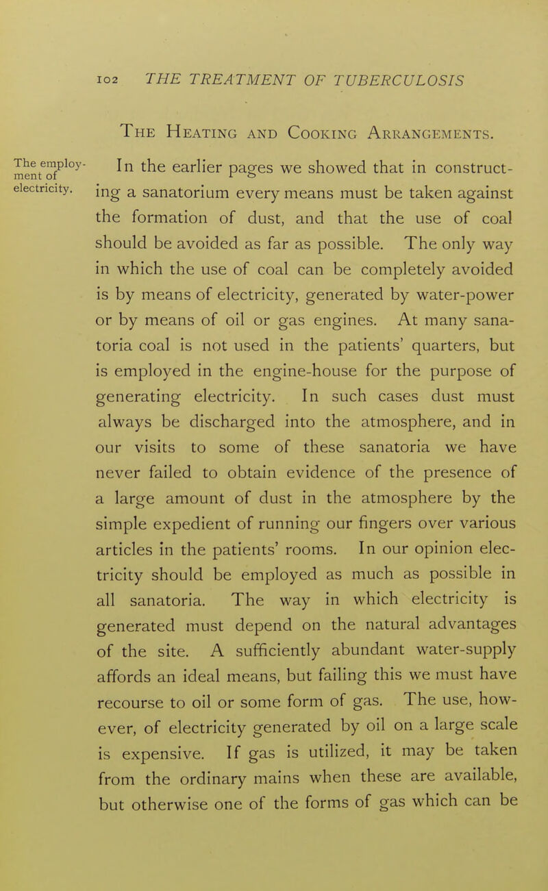 The Heating and Cooking Arrangements. mentTf^^^ In the earlier pages we showed that in construct- eiectricity. [^g ^ sanatorium every means must be taken against the formation of dust, and that the use of coal should be avoided as far as possible. The only way in which the use of coal can be completely avoided is by means of electricity, generated by water-power or by means of oil or gas engines. At many sana- toria coal is not used in the patients' quarters, but is employed in the engine-house for the purpose of generating electricity. In such cases dust must always be discharged into the atmosphere, and in our visits to some of these sanatoria we have never failed to obtain evidence of the presence of a large amount of dust in the atmosphere by the simple expedient of running our fingers over various articles in the patients' rooms. In our opinion elec- tricity should be employed as much as possible in all sanatoria. The way in which electricity is generated must depend on the natural advantages of the site. A sufficiendy abundant water-supply affords an ideal means, but failing this we must have recourse to oil or some form of gas. The use, how- ever, of electricity generated by oil on a large scale is expensive. If gas is utilized, it may be taken from the ordinary mains when these are available, but otherwise one of the forms of gas which can be