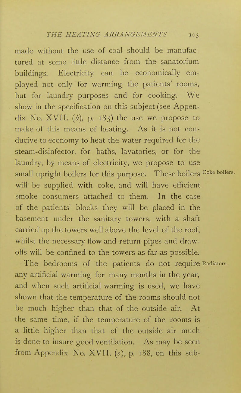 made without the use of coal should be manufac- tured at some little distance from the sanatorium buildings. Electricity can be economically em- ployed not only for warming the patients' rooms, but for laundry purposes and for cooking. We show in the specification on this subject (see Appen- dix No. XVII. {b), p. 185) the use we propose to make of this means of heating. As it is not con- ducive to economy to heat the water required for the steam-disinfector, for baths, lavatories, or for the laundry, by means of electricity, we propose to use small upright boilers for this purpose. These boilers will be supplied with coke, and will have efficient smoke consumers attached to them. In the case of the patients' blocks they will be placed in the basement under the sanitary towers, with a shaft carried up the towers well above the level of the roof, whilst the necessary flow and return pipes and draw- offs will be confined to the towers as far as possible. The bedrooms of the patients do not require any artificial warming for many months in the year, and when such artificial warming is used, we have shown that the temperature of the rooms should not be much higher than that of the outside air. At the same time, if the temperature of the rooms is a little higher than that of the outside air much is done to insure good ventilation. As may be seen from Appendix No. XVII. (c), p. 188, on this sub-