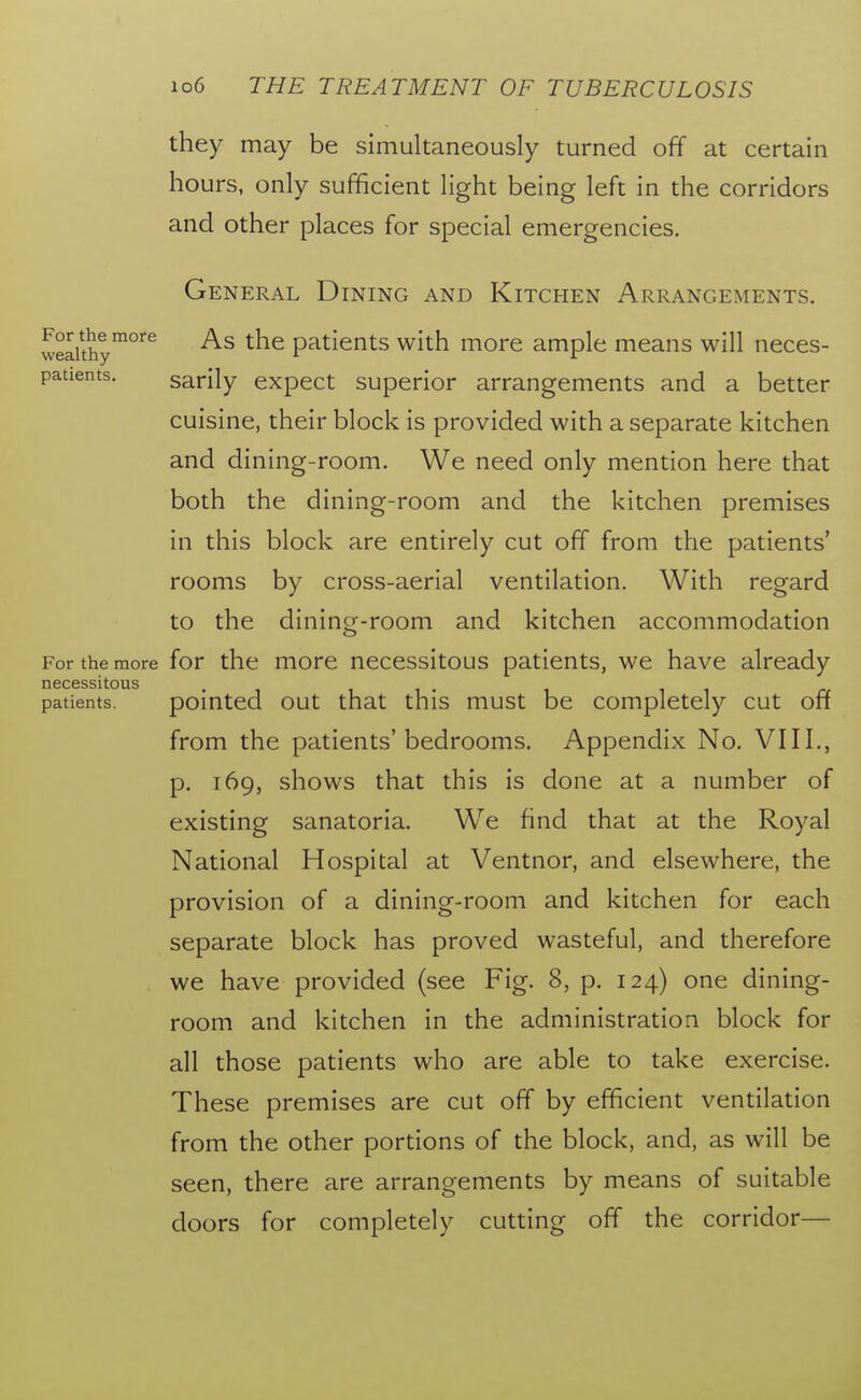 they may be simultaneously turned off at certain hours, only sufficient light being left in the corridors and other places for special emergencies. General Dining and Kitchen Arrangements. wealthy^^'^^ As the patients with more ample means will neces- patients. sarily expect superior arrangements and a better cuisine, their block is provided with a separate kitchen and dining-room. We need only mention here that both the dining-room and the kitchen premises in this block are entirely cut off from the patients' rooms by cross-aerial ventilation. With regard to the dining-room and kitchen accommodation For the more for the more necessitous patients, we have already patients. pointed out that this must be completely cut off from the patients'bedrooms. Appendix No. VIII., p. 169, shows that this is done at a number of existing sanatoria. We find that at the Royal National Hospital at Ventnor, and elsewhere, the provision of a dining-room and kitchen for each separate block has proved wasteful, and therefore we have provided (see Fig. 8, p. 124) one dining- room and kitchen in the administration block for all those patients who are able to take exercise. These premises are cut off by efficient ventilation from the other portions of the block, and, as will be seen, there are arrangements by means of suitable doors for completely cutting off the corridor—