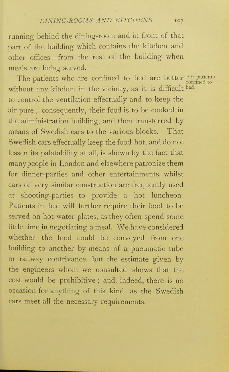 running behind the dining-room and in front of that part of the building which contains the kitchen and other offices—from the rest of the building when meals are being served. The patients who are confined to bed are better For patients r confined to without any kitchen in the vicinity, as it is difficult to control the ventilation effectually and to keep the air pure ; consequently, their food is to be cooked in the administration building, and then transferred by means of Swedish cars to the various blocks. That Swedish cars effectually keep the food hot, and do not lessen its palatability at all, is shown by the fact that manypeople in London and elsewhere patronize them for dinner-parties and other entertainments, whilst cars of very similar construction are frequently used at shooting-parties to provide a hot luncheon. Patients in bed will further require their food to be served on hot-water plates, as they often spend some little time in negotiating a meal. We have considered whether the food could be conveyed from one building to another by means of a pneumatic tube or railway contrivance, but the estimate given by the engineers whom we consulted shows that the cost would be prohibitive ; and, indeed, there is no occasion for anything of this kind, as the Swedish cars meet all the necessary requirements.