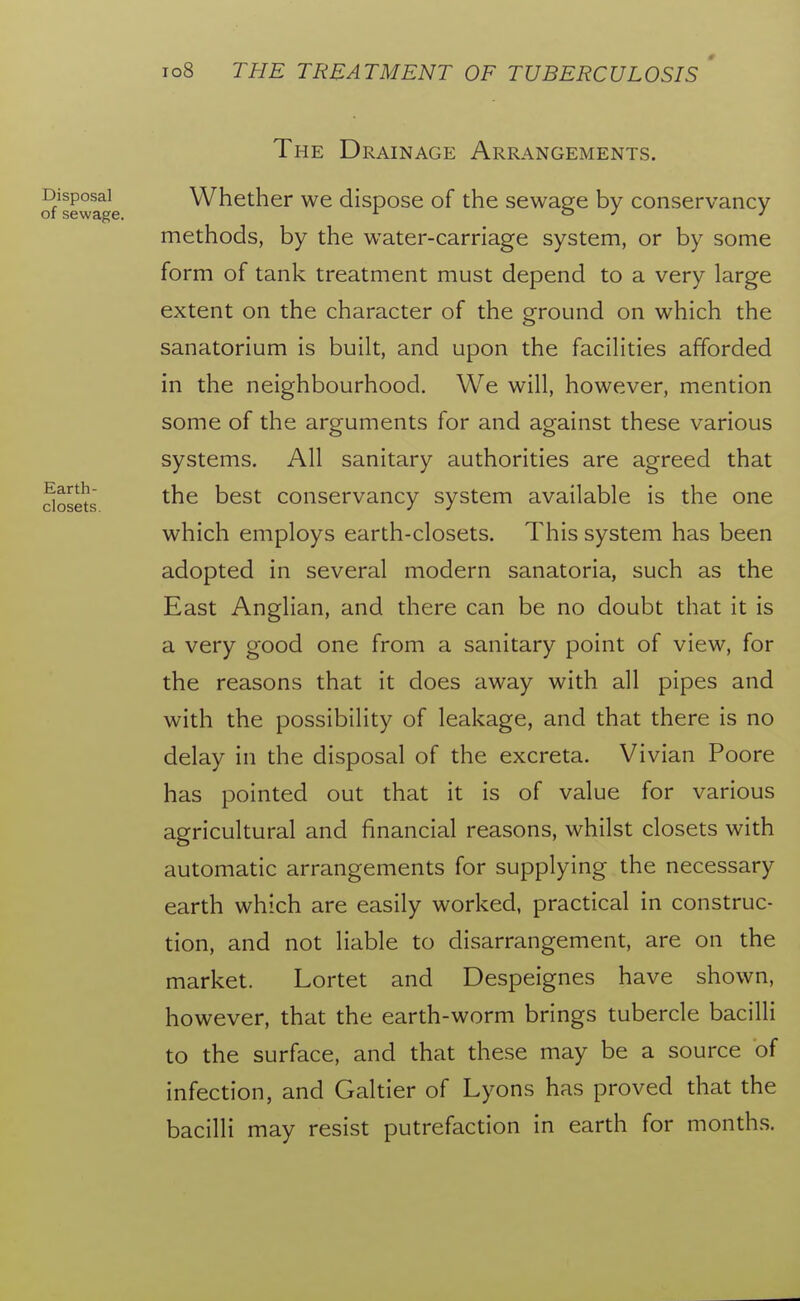 Earth- closets The Drainage Arrangements. Disposal Whether we dispose of the sewage by conservancy of sewage. ^ o y y methods, by the water-carriage system, or by some form of tank treatment must depend to a very large extent on the character of the ground on which the sanatorium is built, and upon the facilities afforded in the neighbourhood. We will, however, mention some of the arguments for and against these various systems. All sanitary authorities are agreed that the best conservancy system available is the one which employs earth-closets. This system has been adopted in several modern sanatoria, such as the East Anglian, and there can be no doubt that it is a very good one from a sanitary point of view, for the reasons that it does away with all pipes and with the possibility of leakage, and that there is no delay in the disposal of the excreta. Vivian Poore has pointed out that it is of value for various agricultural and financial reasons, whilst closets with automatic arrangements for supplying the necessary earth which are easily worked, practical in construc- tion, and not liable to disarrangement, are on the market. Lortet and Despeignes have shown, however, that the earth-worm brings tubercle bacilli to the surface, and that these may be a source of infection, and Galtier of Lyons has proved that the bacilli may resist putrefaction in earth for months.