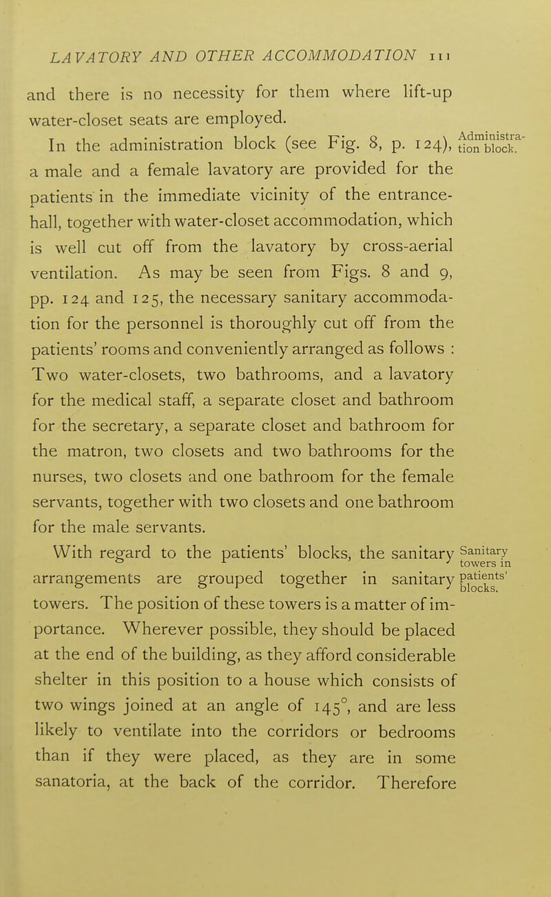 and there is no necessity for them where lift-up water-closet seats are employed. In the administration block (see Fig. 8, p. 124), ^^o^bSk a male and a female lavatory are provided for the patients in the immediate vicinity of the entrance- hall, together with water-closet accommodation, which is well cut off from the lavatory by cross-aerial ventilation. As may be seen from Figs. 8 and 9, pp. 124 and 125, the necessary sanitary accommoda- tion for the personnel is thoroughly cut off from the patients' rooms and conveniently arranged as follows : Two water-closets, two bathrooms, and a lavatory for the medical staff, a separate closet and bathroom for the secretary, a separate closet and bathroom for the matron, two closets and two bathrooms for the nurses, two closets and one bathroom for the female servants, together with two closets and one bathroom for the male servants. With repfard to the patients' blocks, the sanitary Sanitary <j ^ J towers m arrangements are grouped together in sanitary ^i^^j.^^*^ towers. The position of these towers is a matter of im- portance. Wherever possible, they should be placed at the end of the building, as they afford considerable shelter in this position to a house which consists of two wings joined at an angle of 145°, and are less likely to ventilate into the corridors or bedrooms than if they were placed, as they are in some sanatoria, at the back of the corridor. Therefore