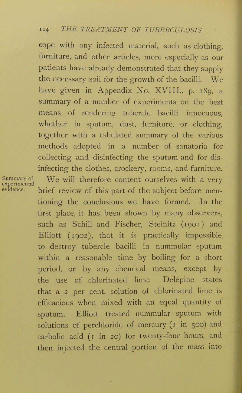 cope with any infected material, such as clothing, furniture, and other articles, more especially as our patients have already demonstrated that they supply the necessary soil for the growth of the bacilli. We have given in Appendix No. XVI11., p. 189, a summary of a number of experiments on the best means of rendering tubercle bacilli innocuous, whether in sputum, dust, furniture, or clothing, together with a tabulated summary of the various methods adopted in a number of sanatoria for collecting and disinfecting the sputum and for dis- infecting the clothes, crockery, rooms, and furniture. Summary of ^^r^ therefore content ourselves with a very experimental evidence. brief review of this part of the subject before men- tioning the conclusions we have formed. In the first place, it has been shown by many observers, such as Schill and Fischer, Steinitz (1901) and Elliott (1902), that it is practically impossible to destroy tubercle bacilli in nummular sputum within a reasonable time by boiling for a short period, or by any chemical means, except by the use of chlorinated lime. Delepine states that a 2 per cent, solution of chlorinated lime is efficacious when mixed with an equal quantity of sputum. Elliott treated nummular sputum with solutions of perchloride of mercury (i in 500) and carbolic acid (i in 20) for twenty-four hours, and then injected the central portion of the mass into